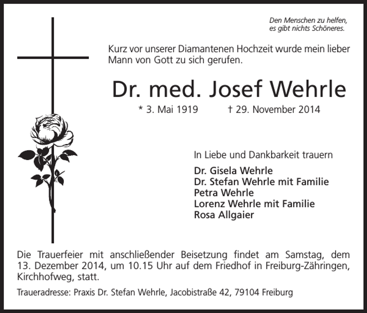 <p>Den Menschen zu helfen,<br />es gibt nichts Schöneres.</p><p>Kurz vor unserer Diamantenen Hochzeit wurde mein lieber<br />Mann von Gott zu sich gerufen.</p><p>Dr. med. Josef Wehrle<br />* 3. Mai 1919 † 29. November 2014</p><p>In Liebe und Dankbarkeit trauern<br />Dr. Gisela Wehrle<br />Dr. Stefan Wehrle mit Familie<br />Petra Wehrle<br />Lorenz Wehrle mit Familie<br />Rosa Allgaier</p><p>Die Trauerfeier mit anschließender Beisetzung findet am Samstag, dem<br />13. Dezember 2014, um 10.15 Uhr auf dem Friedhof in Freiburg-Zähringen,<br />Kirchhofweg, statt.<br />Traueradresse: Praxis Dr. Stefan Wehrle, Jacobistraße 42, 79104 Freiburg</p>