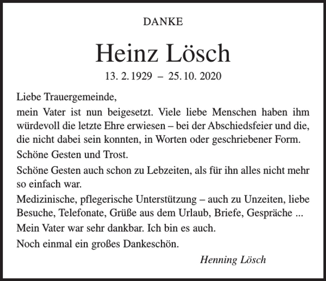 <p>DANKE</p><p>Heinz Lösch<br />13. 2. 1929 – 25. 10. 2020<br />Liebe Trauergemeinde,<br />mein Vater ist nun beigesetzt. Viele liebe Menschen haben ihm<br />­würdevoll die letzte Ehre erwiesen – bei der Abschiedsfeier und die,<br />die nicht dabei sein konnten, in Worten oder geschriebener Form.<br />Schöne Gesten und Trost.<br />Schöne Gesten auch schon zu Lebzeiten, als für ihn alles nicht mehr<br />so einfach war.<br />Medizinische, pflegerische Unterstützung – auch zu Unzeiten, liebe<br />Besuche, Telefonate, Grüße aus dem Urlaub, Briefe, Gespräche ...<br />Mein Vater war sehr dankbar. Ich bin es auch.<br />Noch einmal ein großes Dankeschön.<br />Henning Lösch</p>