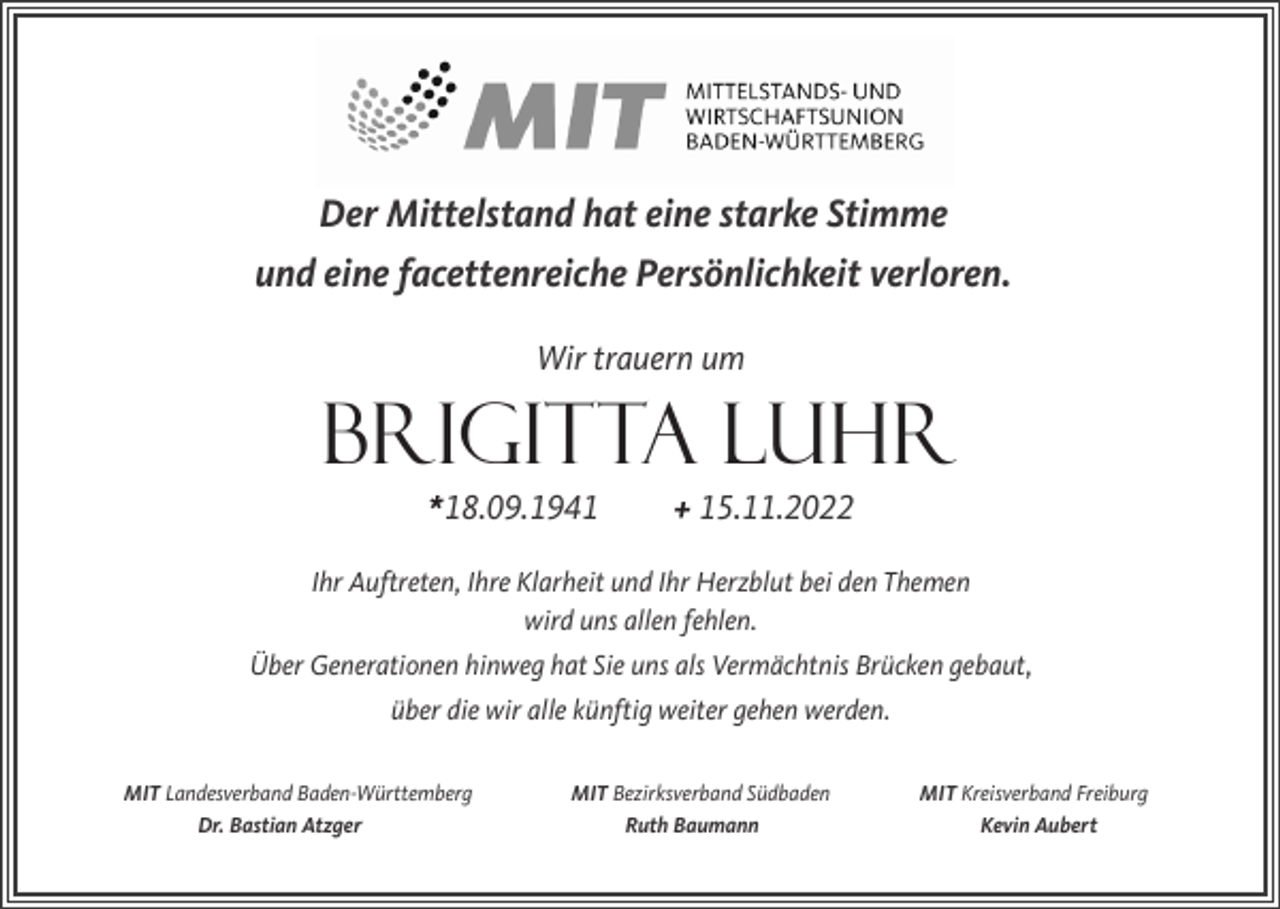 <p>Der Mittelstand hat eine starke Stimme<br />und eine facettenreiche Persönlichkeit verloren.<br />Wir trauern um</p><p>BRIGITTA LUHR<br />*18.09.1941</p><p>+ 15.11.2022</p><p>Ihr Auftreten, Ihre Klarheit und Ihr Herzblut bei den Themen<br />wird uns allen fehlen.<br />Über Generationen hinweg hat Sie uns als Vermächtnis Brücken gebaut,<br />über die wir alle künftig weiter gehen werden.<br />MIT Landesverband Baden-Württemberg<br />Dr. Bastian Atzger</p><p>MIT Bezirksverband Südbaden<br />Ruth Baumann</p><p>MIT Kreisverband Freiburg<br />Kevin Aubert</p>