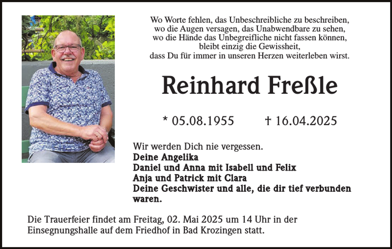 <p>Wo Worte fehlen, das Unbeschreibliche zu beschreiben,<br />wo die Augen versagen, das Unabwendbare zu sehen,<br />wo die Hände das Unbegreifliche nicht fassen können,<br />bleibt einzig die Gewissheit,<br />dass Du für immer in unseren Herzen weiterleben wirst.</p><p>Reinhard Freßle<br />* 05.08.1955</p><p>† 16.04.2025</p><p>Wir werden Dich nie vergessen.<br />Deine Angelika<br />Daniel und Anna mit Isabell und Felix<br />Anja und Patrick mit Clara<br />Deine Geschwister und alle, die dir tief verbunden<br />waren.<br />Die Trauerfeier findet am Freitag, 02. Mai 2025 um 14 Uhr in der<br />Einsegnungshalle auf dem Friedhof in Bad Krozingen statt.</p>
