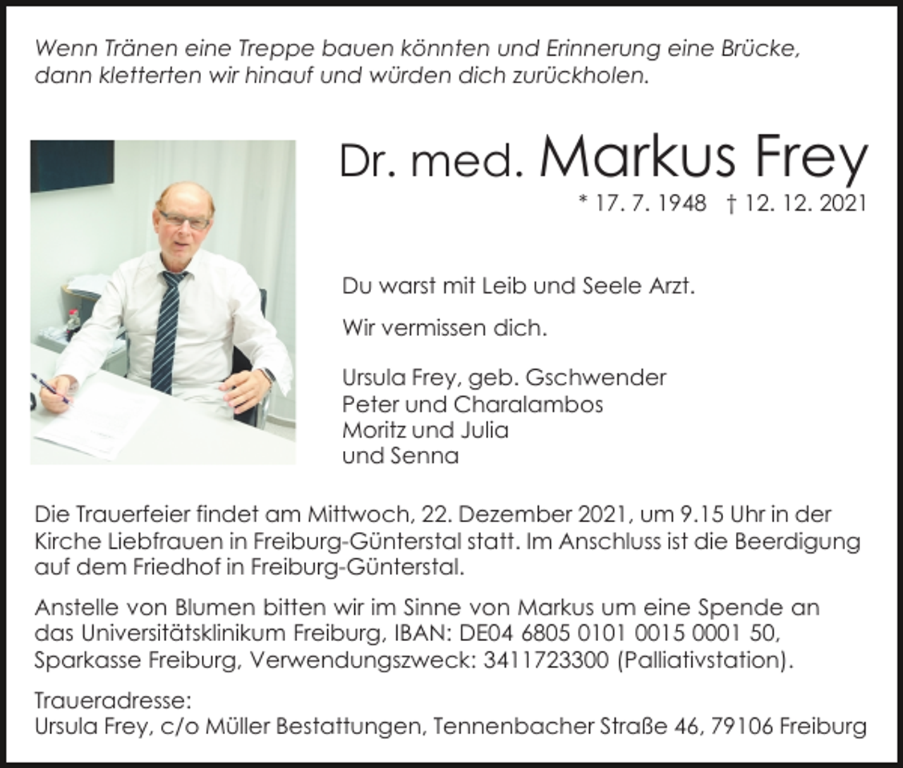 <p>Wenn Tränen eine Treppe bauen könnten und Erinnerung eine Brücke,<br />dann kletterten wir hinauf und würden dich zurückholen.</p><p>Dr. med. Markus</p><p>Frey</p><p>* 17. 7. 1948 † 12. 12. 2021</p><p>Du warst mit Leib und Seele Arzt.<br />Wir vermissen dich.<br />Ursula Frey, geb. Gschwender<br />Peter und Charalambos<br />Moritz und Julia<br />und Senna<br />Die Trauerfeier findet am Mittwoch, 22. Dezember 2021, um 9.15 Uhr in der<br />Kirche Liebfrauen in Freiburg-Günterstal statt. Im Anschluss ist die Beerdigung<br />auf dem Friedhof in Freiburg-Günterstal.<br />Anstelle von Blumen bitten wir im Sinne von Markus um eine Spende an<br />das Universitätsklinikum Freiburg, IBAN: DE04 6805 0101 0015 0001 50,<br />Sparkasse Freiburg, Verwendungszweck: 3411723300 (Palliativstation).<br />Traueradresse:<br />Ursula Frey, c/o Müller Bestattungen, Tennenbacher Straße 46, 79106 Freiburg</p>