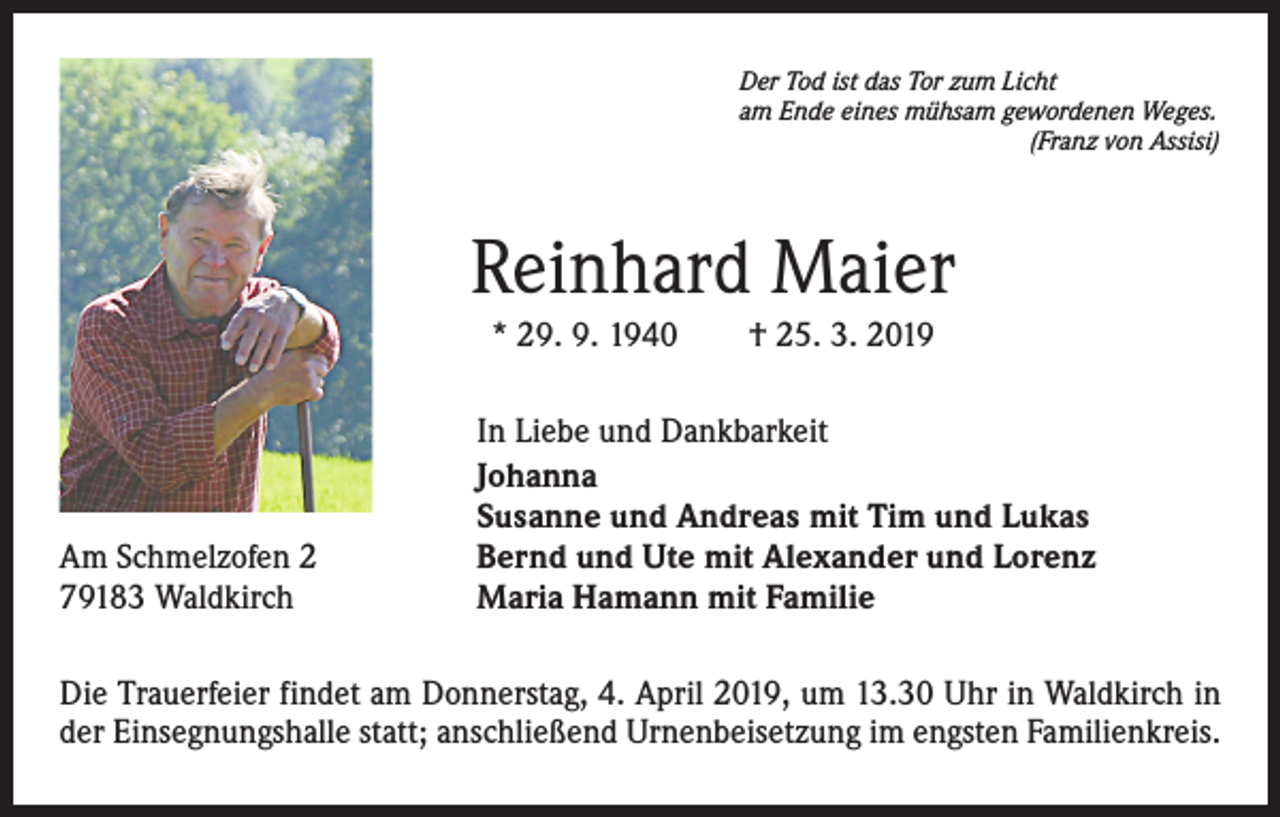 <p>Der Tod ist das Tor zum Licht<br />am Ende eines mühsam gewordenen Weges.</p><p>(Franz von Assisi)</p><p>Reinhard Maier<br />* 29. 9. 1940 † 25. 3. 2019</p><p>Am Schmelzofen 2<br />79183 Waldkirch</p><p>In Liebe und Dankbarkeit<br />Johanna<br />Susanne und Andreas mit Tim und Lukas<br />Bernd und Ute mit Alexander und Lorenz<br />Maria Hamann mit Familie</p><p>Die Trauerfeier findet am Donnerstag, 4. April 2019, um 13.30 Uhr in Waldkirch in<br />der Einsegnungshalle statt; anschließend Urnenbeisetzung im engsten Familienkreis.</p>