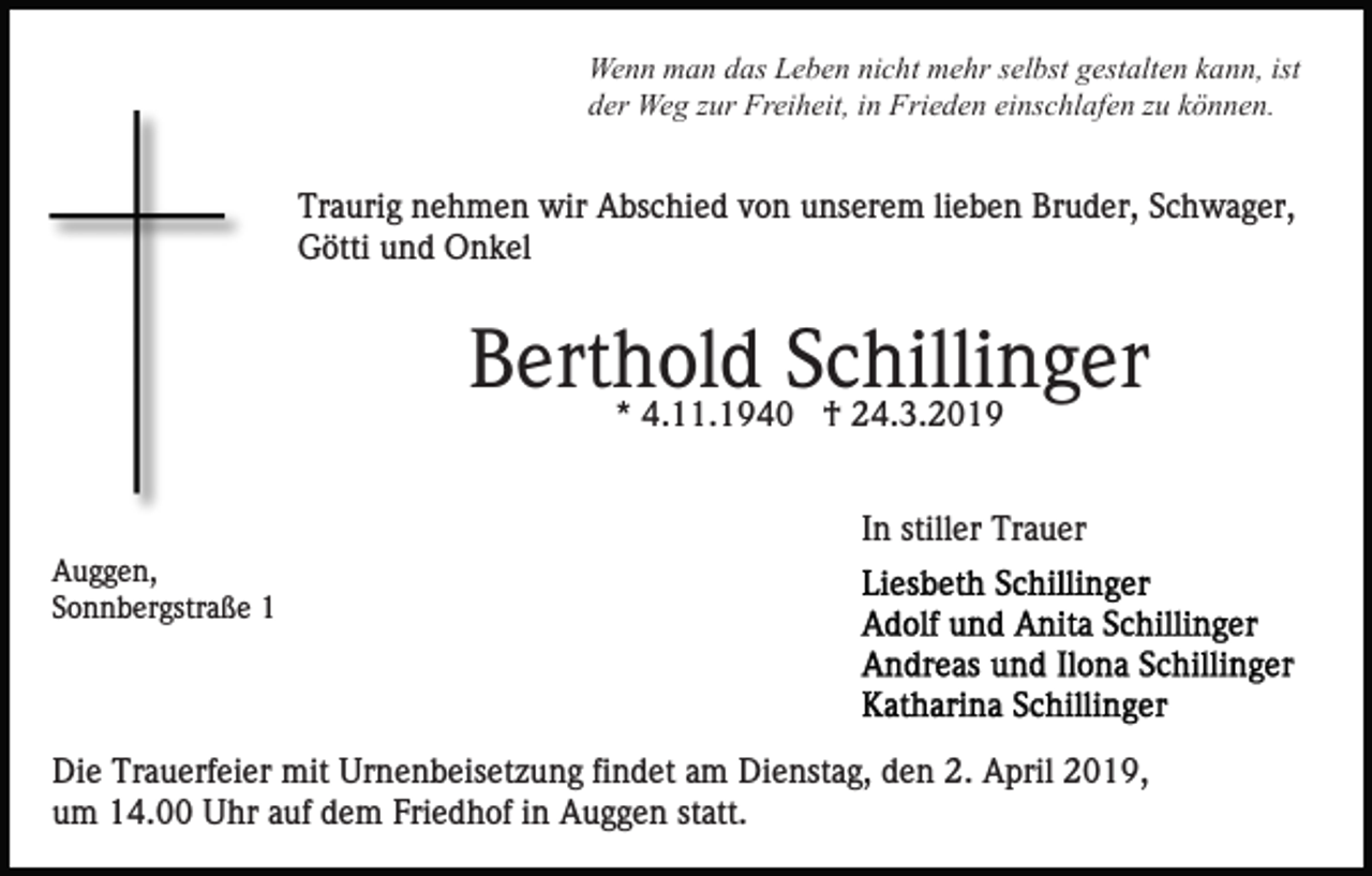 <p>Wenn man das Leben nicht mehr selbst gestalten kann, ist<br />der Weg zur Freiheit, in Frieden einschlafen zu können.</p><p>Traurig nehmen wir Abschied von unserem lieben Bruder, Schwager,<br />Götti und Onkel</p><p>Berthold<br />Schillinger<br />* 4.11.1940 † 24.3.2019<br />In stiller Trauer<br />Auggen,<br />Sonnbergstraße 1</p><p>Die Trauerfeier mit Urnenbeisetzung findet am Dienstag, den 2. April 2019,<br />um 14.00 Uhr auf dem Friedhof in Auggen statt.</p>