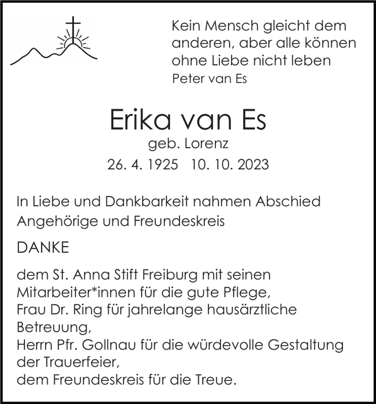<p>Kein Mensch gleicht dem<br />anderen, aber alle können<br />ohne Liebe nicht leben<br />Peter van Es</p><p>Erika van Es<br />geb. Lorenz<br />26. 4. 1925 10. 10. 2023<br />In Liebe und Dankbarkeit nahmen Abschied<br />Angehörige und Freundeskreis</p><p>DANKE<br />dem St. Anna Stift Freiburg mit seinen<br />Mitarbeiter*innen für die gute Pflege,<br />Frau Dr. Ring für jahrelange hausärztliche<br />Betreuung,<br />Herrn Pfr. Gollnau für die würdevolle Gestaltung<br />der Trauerfeier,<br />dem Freundeskreis für die Treue.</p>