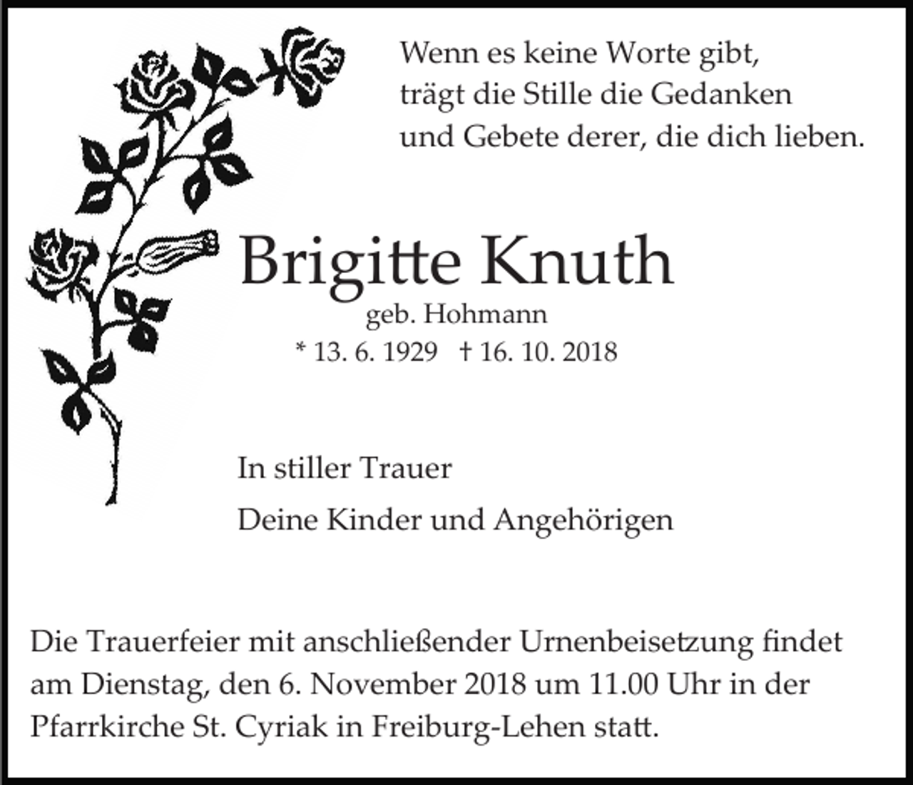 <p>Wenn es keine Worte gibt,<br />trägt die Stille die Gedanken<br />und Gebete derer, die dich lieben.</p><p>Brigi�e Knuth<br />geb. Hohmann<br />* 13. 6. 1929 † 16. 10. 2018</p><p>In stiller Trauer<br />Deine Kinder und Angehörigen</p><p>Die Trauerfeier mit anschließender Urnenbeise�ung ﬁndet<br />am Dienstag, den 6. November 2018 um 11.00 Uhr in der<br />Pfarrkirche St. Cyriak in Freiburg­Lehen sta�.</p>