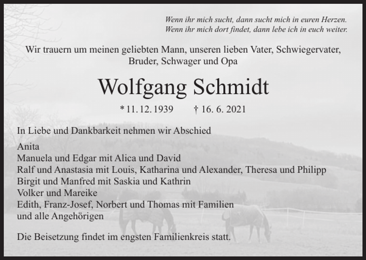 <p>Wenn ihr mich sucht, dann sucht mich in euren Herzen.<br />Wenn ihr mich dort findet, dann lebe ich in euch weiter.</p><p>Wir trauern um meinen geliebten Mann, unseren lieben Vater, Schwiegervater,<br />Bruder, Schwager und Opa</p><p>Wolfgang Schmidt<br />* 11. 12. 1939 † 16. 6. 2021<br />In Liebe und Dankbarkeit nehmen wir Abschied<br />Anita<br />Manuela und Edgar mit Alica und David<br />Ralf und Anastasia mit Louis, Katharina und Alexander, Theresa und Philipp<br />Birgit und Manfred mit Saskia und Kathrin<br />Volker und Mareike<br />Edith, Franz-Josef, Norbert und Thomas mit Familien<br />und alle Angehörigen<br />Die Beisetzung findet im engsten Familienkreis statt.</p>