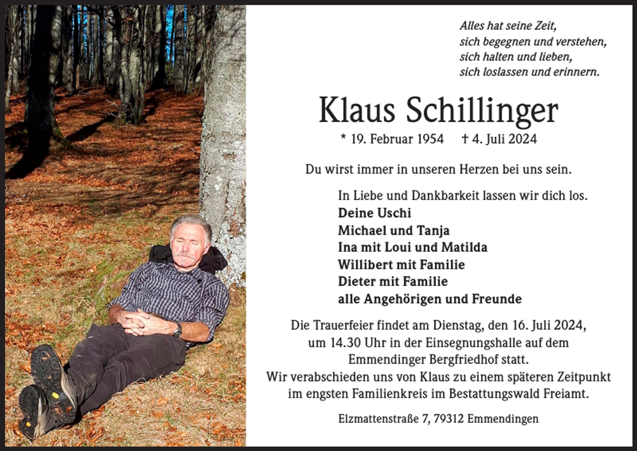 <p>Alles hat seine Zeit,<br />sich begegnen und verstehen,<br />sich halten und lieben,<br />sich loslassen und erinnern.</p><p>Klaus Schillinger<br />* 19. Februar 1954</p><p>† 4. Juli 2024</p><p>Du wirst immer in unseren Herzen bei uns sein.<br />In Liebe und Dankbarkeit lassen wir dich los.<br />Deine Uschi<br />Michael und Tanja<br />Ina mit Loui und Matilda<br />Willibert mit Familie<br />Dieter mit Familie<br />alle Angehörigen und Freunde<br />Die Trauerfeier findet am Dienstag, den 16. Juli 2024,<br />um 14.30 Uhr in der Einsegnungshalle auf dem<br />Emmendinger Bergfriedhof statt.<br />Wir verabschieden uns von Klaus zu einem späteren Zeitpunkt<br />im engsten Familienkreis im Bestattungswald Freiamt.<br />Elzmattenstraße 7, 79312 Emmendingen</p>