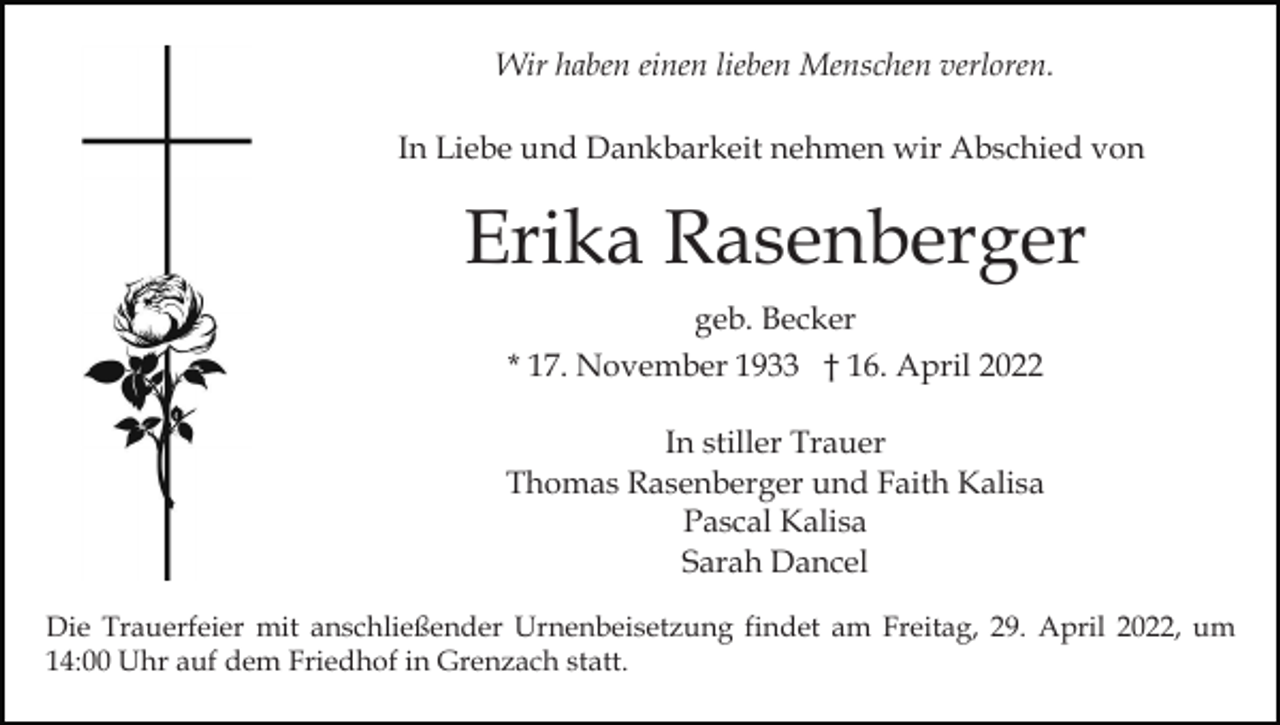 <p>Wir haben einen lieben Menschen verloren.<br />In Liebe und Dankbarkeit nehmen wir Abschied von</p><p>Erika Rasenberger<br />geb. Becker<br />* 17. November 1933 † 16. April 2022<br />In stiller Trauer<br />Thomas Rasenberger und Faith Kalisa<br />Pascal Kalisa<br />Sarah Dancel<br />Die Trauerfeier mit anschließender Urnenbeisetzung findet am Freitag, 29. April 2022, um<br />14:00 Uhr auf dem Friedhof in Grenzach statt.</p>