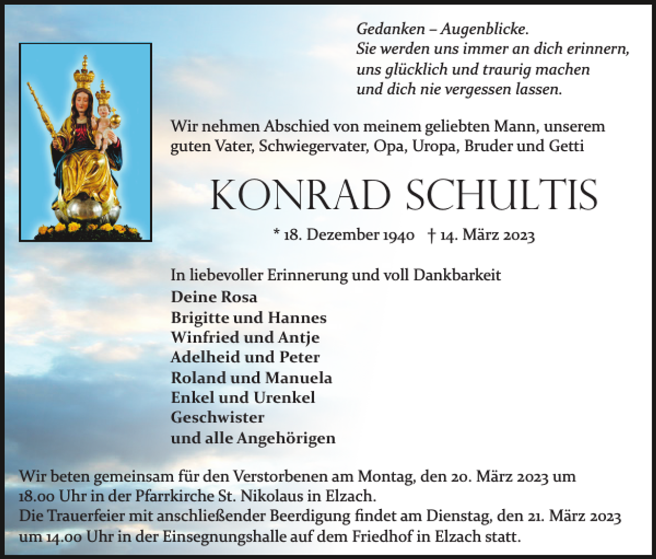 <p>Gedanken – Augenblicke.<br />Sie werden uns immer an dich erinnern,<br />uns glücklich und traurig machen<br />und dich nie vergessen lassen.<br />Wir nehmen Abschied von meinem geliebten Mann, unserem<br />guten Vater, Schwiegervater, Opa, Uropa, Bruder und Getti</p><p>Konrad Schultis<br />* 18. Dezember 1940 † 14. März 2023<br />In liebevoller Erinnerung und voll Dankbarkeit<br />Deine Rosa<br />Brigitte und Hannes<br />Winfried und Antje<br />Adelheid und Peter<br />Roland und Manuela<br />Enkel und Urenkel<br />Geschwister<br />und alle Angehörigen<br />Wir beten gemeinsam für den Verstorbenen am Montag, den 20. März 2023 um<br />18.00 Uhr in der Pfarrkirche St. Nikolaus in Elzach.<br />Die Trauerfeier mit anschließender Beerdigung ﬁndet am Dienstag, den 21. März 2023<br />um 14.00 Uhr in der Einsegnungshalle auf dem Friedhof in Elzach statt.</p>