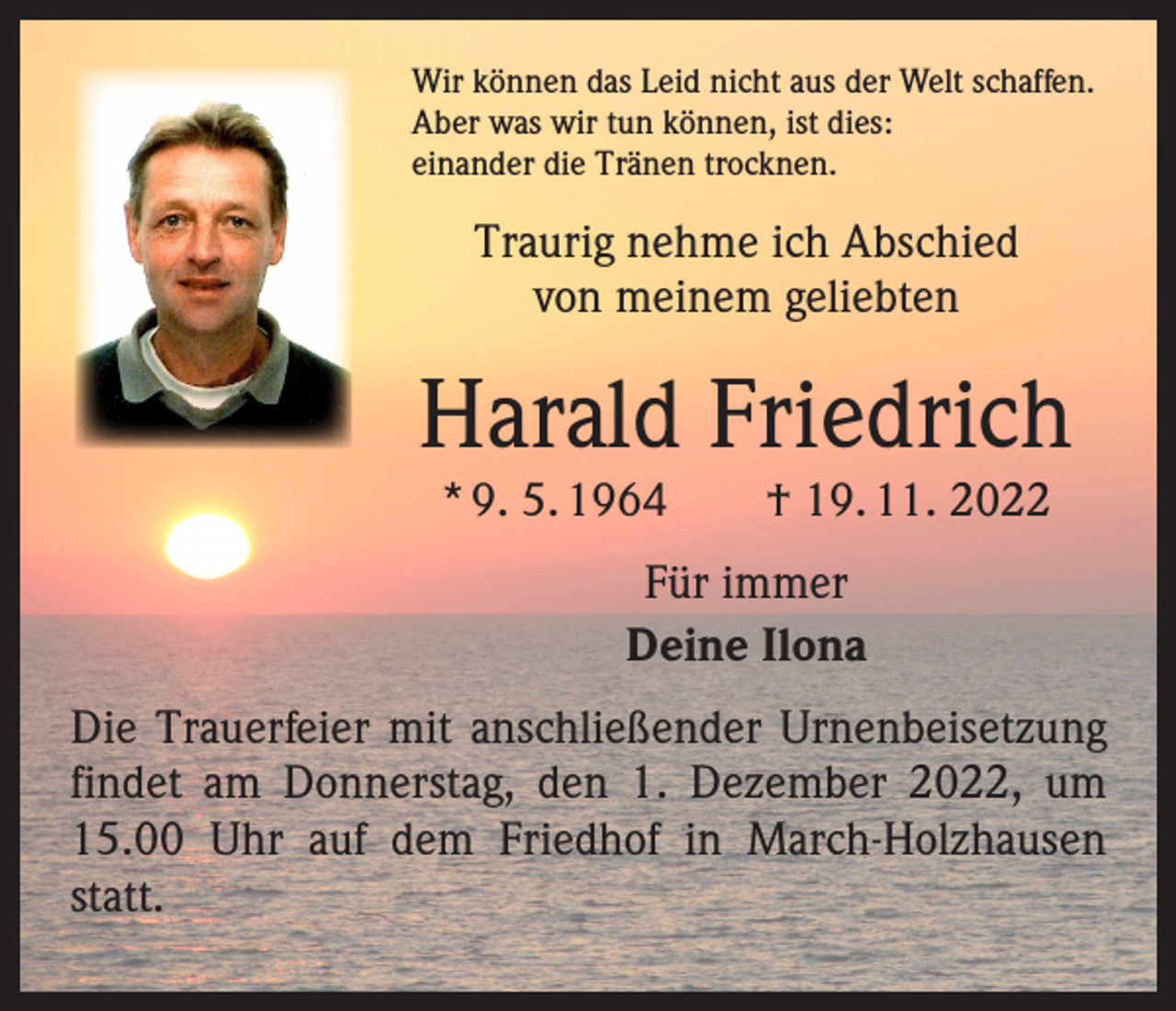 <p>Wir können das Leid nicht aus der Welt schaffen.<br />Aber was wir tun können, ist dies:<br />einander die Tränen trocknen.</p><p>Traurig nehme ich Abschied<br />von meinem geliebten</p><p>Harald Friedrich<br />* 9. 5. 1964 † 19. 11. 2022<br />Für immer<br />Deine Ilona<br />Die Trauerfeier mit anschließender Urnenbeisetzung<br />­findet am Donnerstag, den 1. Dezember 2022, um<br />15.00 Uhr auf dem Friedhof in March-Holzhausen<br />statt.</p>