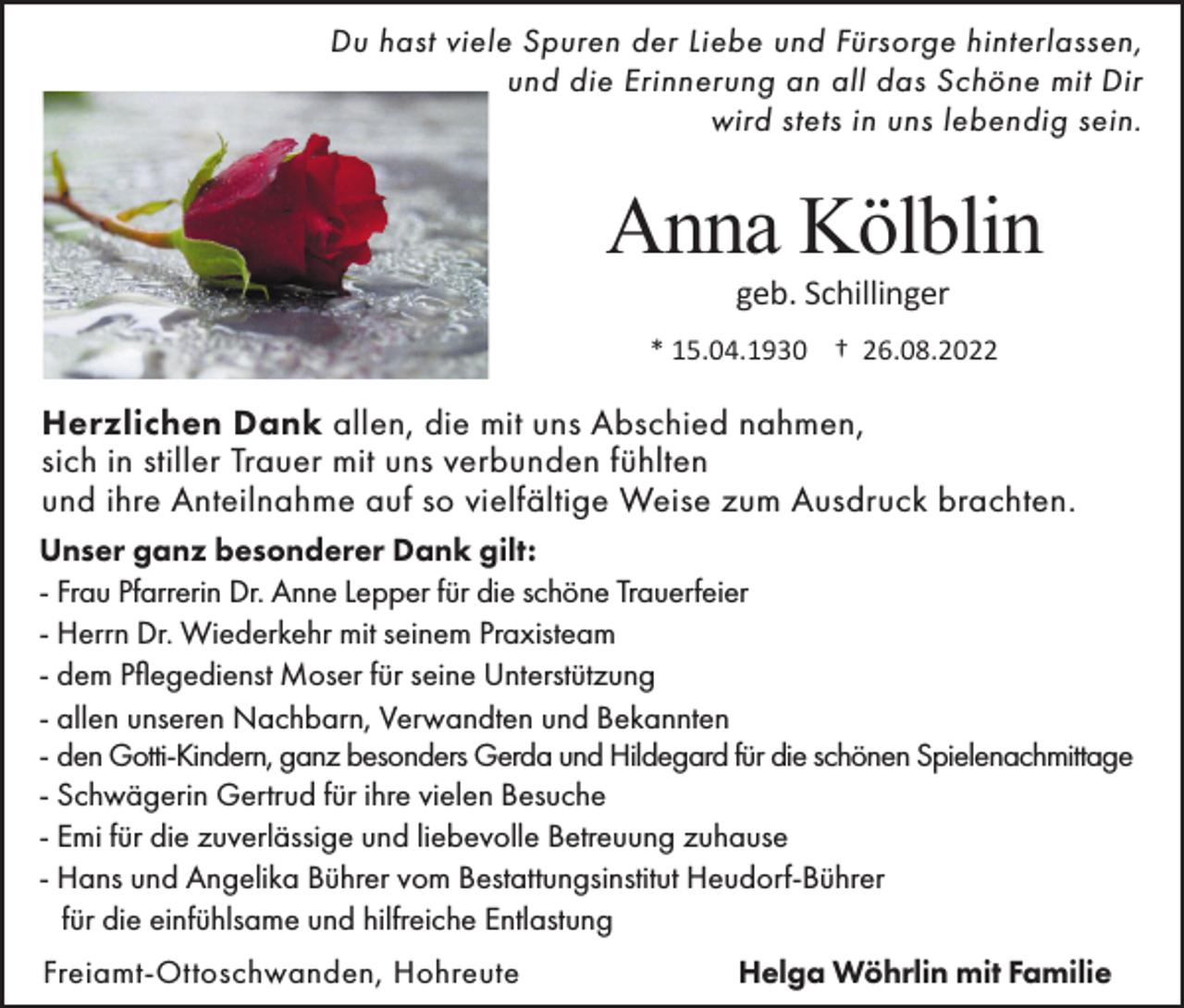 <p>Du hast viele Spuren der Liebe und Fürsorge hinterlassen,<br />und die Erinnerung an all das Schöne mit Dir<br />wird stets in uns lebendig sein.</p><p>Anna Kölblin<br />geb. Schillinger<br />* 15.04.1930 † 26.08.2022</p><p>Herzlichen Dank allen, die mit uns Abschied nahmen,<br />sich in stiller Trauer mit uns verbunden fühlten<br />und ihre Anteilnahme auf so vielfältige Weise zum Ausdruck brachten.<br />Unser ganz besonderer Dank gilt:<br />- Frau Pfarrerin Dr. Anne Lepper für die schöne Trauerfeier<br />- Herrn Dr. Wiederkehr mit seinem Praxisteam<br />- dem Pflegedienst Moser für seine Unterstützung<br />- allen unseren Nachbarn, Verwandten und Bekannten<br />- den Gotti-Kindern, ganz besonders Gerda und Hildegard für die schönen Spielenachmittage<br />- Schwägerin Gertrud für ihre vielen Besuche<br />- Emi für die zuverlässige und liebevolle Betreuung zuhause<br />- Hans und Angelika Bührer vom Bestattungsinstitut Heudorf-Bührer<br />für die einfühlsame und hilfreiche Entlastung<br />Freiamt-Ottoschwanden, Hohreute</p><p>Helga Wöhrlin mit Familie</p>