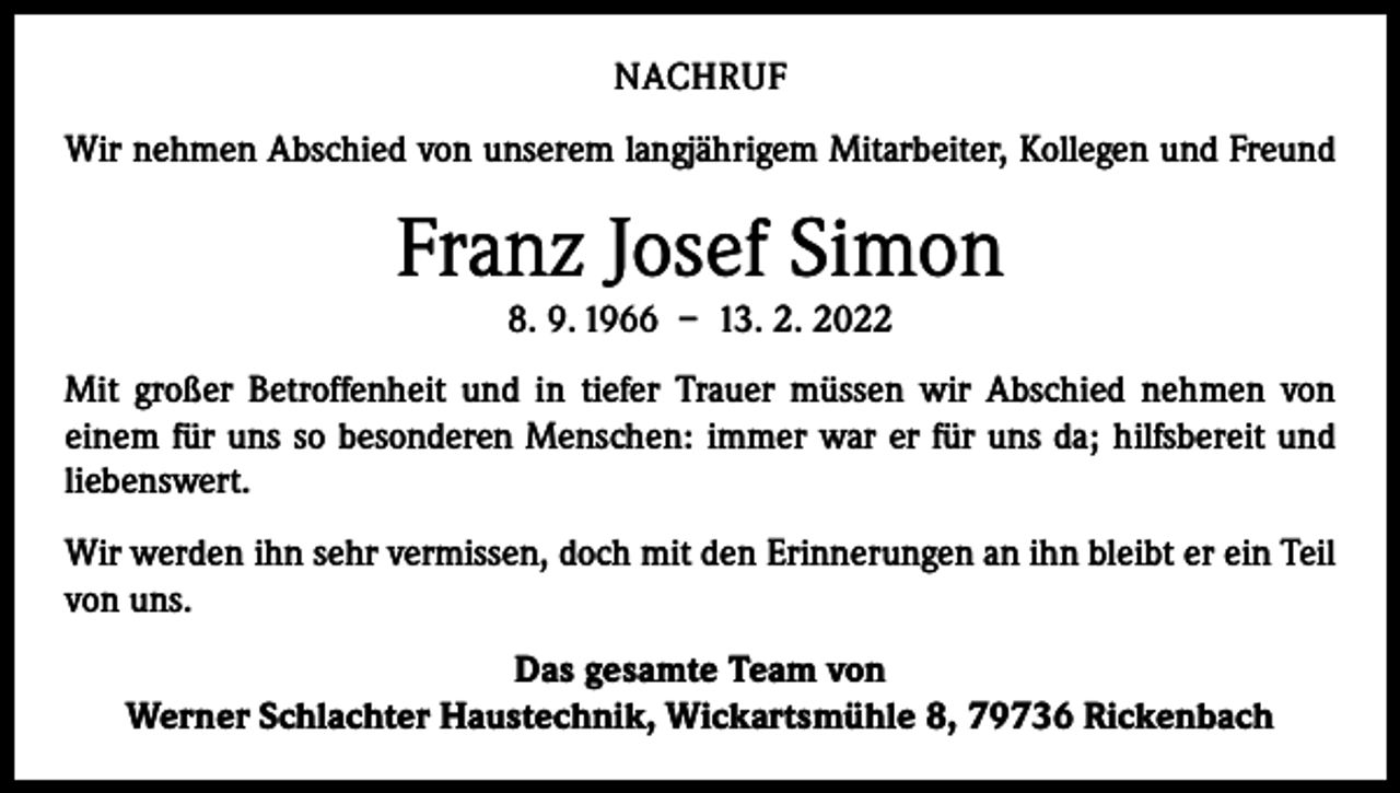 <p>NACHRUF<br />Wir nehmen Abschied von unserem langjährigem Mitarbeiter, Kollegen und Freund</p><p>Franz Josef Simon<br />8. 9. 1966 – 13. 2. 2022</p><p>Mit großer Betroffenheit und in tiefer Trauer müssen wir Abschied nehmen von<br />­einem für uns so besonderen Menschen: immer war er für uns da; hilfsbereit und<br />liebenswert.<br />Wir werden ihn sehr vermissen, doch mit den Erinnerungen an ihn bleibt er ein Teil<br />von uns.<br />Das gesamte Team von<br />Werner Schlachter Haustechnik, Wickartsmühle 8, 79736 Rickenbach</p>