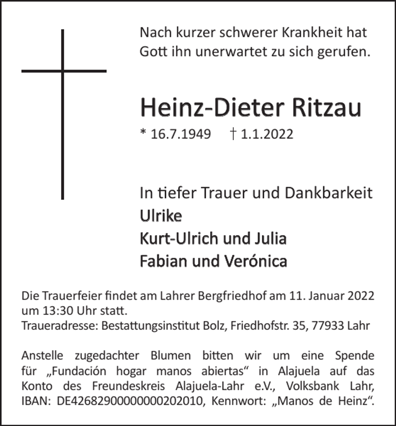 <p>Nach kurzer schwerer Krankheit hat<br />Gott ihn unerwartet zu sich gerufen.</p><p>Heinz-Dieter Ritzau<br />* 16.7.1949</p><p>1.1.2022</p><p>In tiefer Trauer und Dankbarkeit<br />Ulrike<br />Kurt-Ulrich und Julia<br />Fabian und Verónica<br />Die Trauerfeier findet am Lahrer Bergfriedhof am 11. Januar 2022<br />um 13:30 Uhr statt.<br />Traueradresse: Bestattungsinstitut Bolz, Friedhofstr. 35, 77933 Lahr<br />Anstelle zugedachter Blumen bitten wir um eine Spende<br />für „Fundación hogar manos abiertas“ in Alajuela auf das<br />Konto des Freundeskreis Alajuela-Lahr e.V., Volksbank Lahr,<br />IBAN: DE42682900000000202010, Kennwort: „Manos de Heinz“.</p>