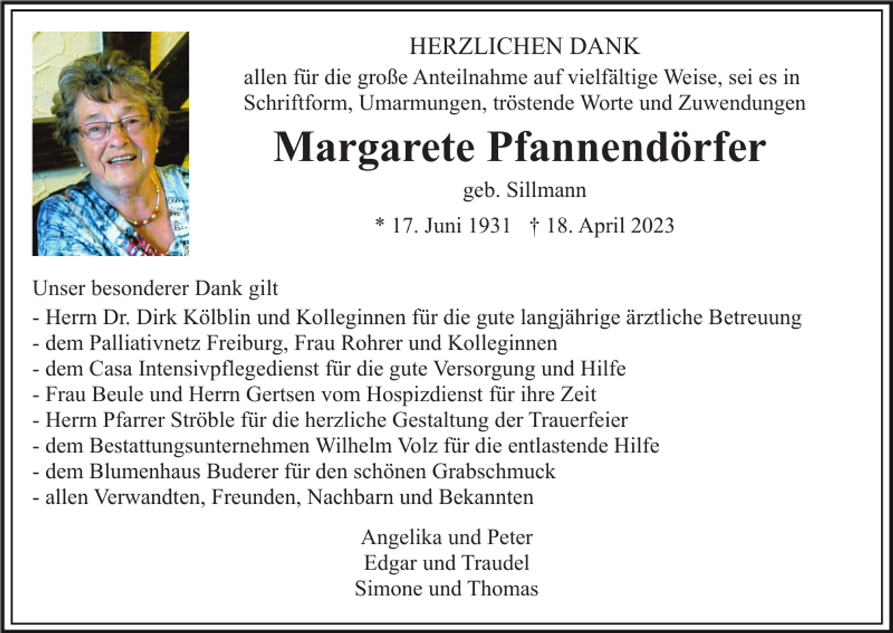 <p>HERZLICHEN DANK<br />allen für die große Anteilnahme auf vielfältige Weise, sei es in<br />Schriftform, Umarmungen, tröstende Worte und Zuwendungen</p><p>Margarete Pfannendörfer<br />geb. Sillmann<br />* 17. Juni 1931 † 18. April 2023<br />Unser besonderer Dank gilt<br />- Herrn Dr. Dirk Kölblin und Kolleginnen für die gute langjährige ärztliche Betreuung<br />- dem Palliativnetz Freiburg, Frau Rohrer und Kolleginnen<br />- dem Casa Intensivpflegedienst für die gute Versorgung und Hilfe<br />- Frau Beule und Herrn Gertsen vom Hospizdienst für ihre Zeit<br />- Herrn Pfarrer Ströble für die herzliche Gestaltung der Trauerfeier<br />- dem Bestattungsunternehmen Wilhelm Volz für die entlastende Hilfe<br />- dem Blumenhaus Buderer für den schönen Grabschmuck<br />- allen Verwandten, Freunden, Nachbarn und Bekannten<br />Angelika und Peter<br />Edgar und Traudel<br />Simone und Thomas</p>