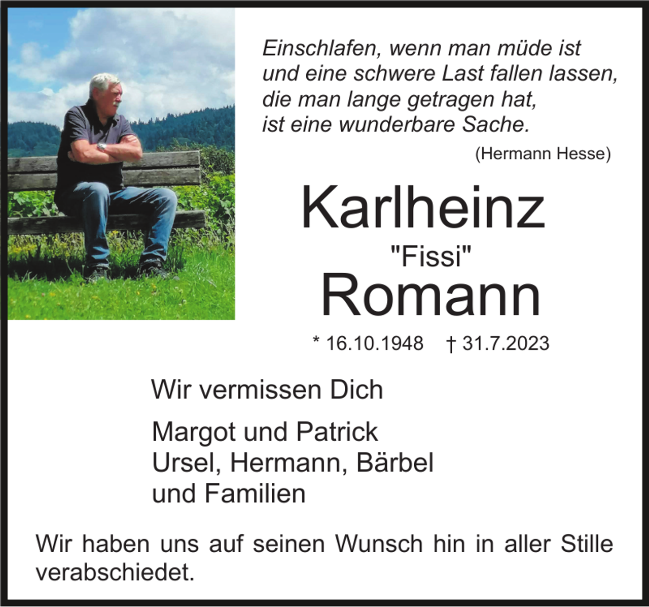 <p>Einschlafen, wenn man müde ist<br />und eine schwere Last fallen lassen,<br />die man lange getragen hat,<br />ist eine wunderbare Sache.<br />(Hermann Hesse)</p><p>Karlheinz<br />"Fissi"<br />Romann<br />* 16.10.1948</p><p>† 31.7.2023</p><p>Wir vermissen Dich<br />Margot und Patrick<br />Ursel, Hermann, Bärbel<br />und Familien<br />Wir haben uns auf seinen Wunsch hin in aller Stille<br />verabschiedet.</p>