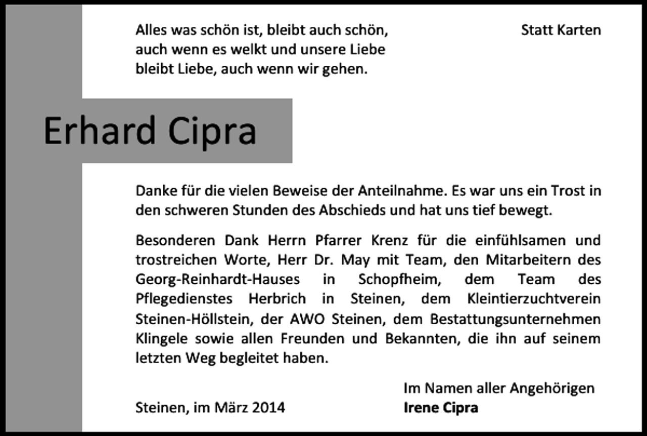 <p>Alles was schön ist, bleibt auch schön,<br />auch wenn es welkt und unsere Liebe<br />bleibt Liebe, auch wenn wir gehen.</p><p>Statt Karten</p><p>Erhard Cipra<br />Danke für die vielen Beweise der Anteilnahme. Es war uns ein Trost in<br />den schweren Stunden des Abschieds und hat uns tief bewegt.<br />Besonderen Dank Herrn Pfarrer Krenz für die einfühlsamen und<br />trostreichen Worte, Herr Dr. May mit Team, den Mitarbeitern des<br />Georg-Reinhardt-Hauses in Schopfheim, dem Team des<br />Pflegedienstes Herbrich in Steinen, dem Kleintierzuchtverein<br />Steinen-Höllstein, der AWO Steinen, dem Bestattungsunternehmen<br />Klingele sowie allen Freunden und Bekannten, die ihn auf seinem<br />letzten Weg begleitet haben.<br />Steinen, im März 2014</p><p>Im Namen aller Angehörigen<br />Irene Cipra</p>