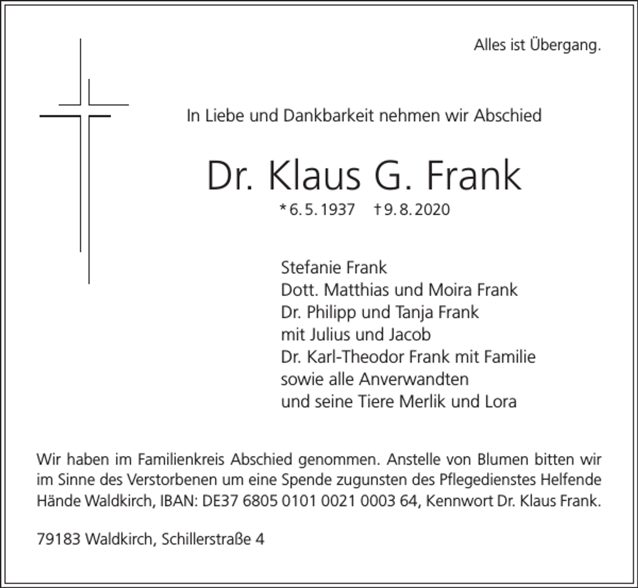 <p>Alles ist Übergang.</p><p>In Liebe und Dankbarkeit nehmen wir Abschied</p><p>Dr. Klaus G. Frank<br />* 6. 5. 1937</p><p>† 9. 8. 2020</p><p>Stefanie Frank<br />Dott. Matthias und Moira Frank<br />Dr. Philipp und Tanja Frank<br />mit Julius und Jacob<br />Dr. Karl-Theodor Frank mit Familie<br />sowie alle Anverwandten<br />und seine Tiere Merlik und Lora<br />Wir haben im Familienkreis Abschied genommen. Anstelle von Blumen bitten wir<br />im Sinne des Verstorbenen um eine Spende zugunsten des Pflegedienstes Helfende<br />Hände Waldkirch, IBAN: DE37 6805 0101 0021 0003 64, Kennwort Dr. Klaus Frank.<br />79183 Waldkirch, Schillerstraße 4</p>