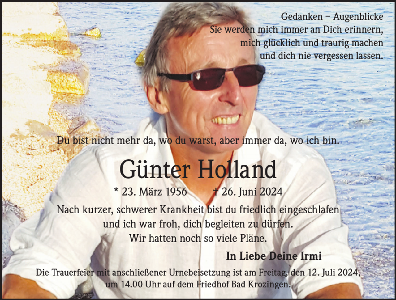 <p>Gedanken – Augenblicke<br />Sie werden mich immer an Dich erinnern,<br />mich glücklich und traurig machen<br />und dich nie vergessen lassen.</p><p>Du bist nicht mehr da, wo du warst, aber immer da, wo ich bin.</p><p>Günter Holland</p><p>* 23. März 1956</p><p>† 26. Juni 2024</p><p>Nach kurzer, schwerer Krankheit bist du friedlich eingeschlafen<br />und ich war froh, dich begleiten zu dürfen.<br />Wir hatten noch so viele Pläne.<br />In Liebe Deine Irmi<br />Die Trauerfeier mit anschließener Urnebeisetzung ist am Freitag, den 12. Juli 2024,<br />um 14.00 Uhr auf dem Friedhof Bad Krozingen.</p>