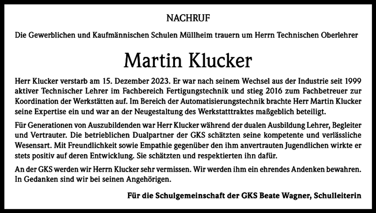 <p>NACHRUF<br />Die Gewerblichen und Kaufmännischen Schulen Müllheim trauern um Herrn Technischen Oberlehrer</p><p>Martin Klucker<br />Herr Klucker verstarb am 15. Dezember 2023. Er war nach seinem Wechsel aus der Industrie seit 1999<br />aktiver Technischer Lehrer im Fachbereich Fertigungstechnik und stieg 2016 zum Fachbetreuer zur<br />Koordination der Werkstätten auf. Im Bereich der Automatisierungstechnik brachte Herr Martin Klucker<br />seine Expertise ein und war an der Neugestaltung des Werkstatttraktes maßgeblich beteiligt.<br />Für Generationen von Auszubildenden war Herr Klucker während der dualen Ausbildung Lehrer, Begleiter<br />und Vertrauter. Die betrieblichen Dualpartner der GKS schätzten seine kompetente und verlässliche<br />Wesensart. Mit Freundlichkeit sowie Empathie gegenüber den ihm anvertrauten Jugendlichen wirkte er<br />stets positiv auf deren Entwicklung. Sie schätzten und respektierten ihn dafür.<br />An der GKS werden wir Herrn Klucker sehr vermissen. Wir werden ihm ein ehrendes Andenken bewahren.<br />In Gedanken sind wir bei seinen Angehörigen.<br />Für die Schulgemeinschaft der GKS Beate Wagner, Schulleiterin</p>