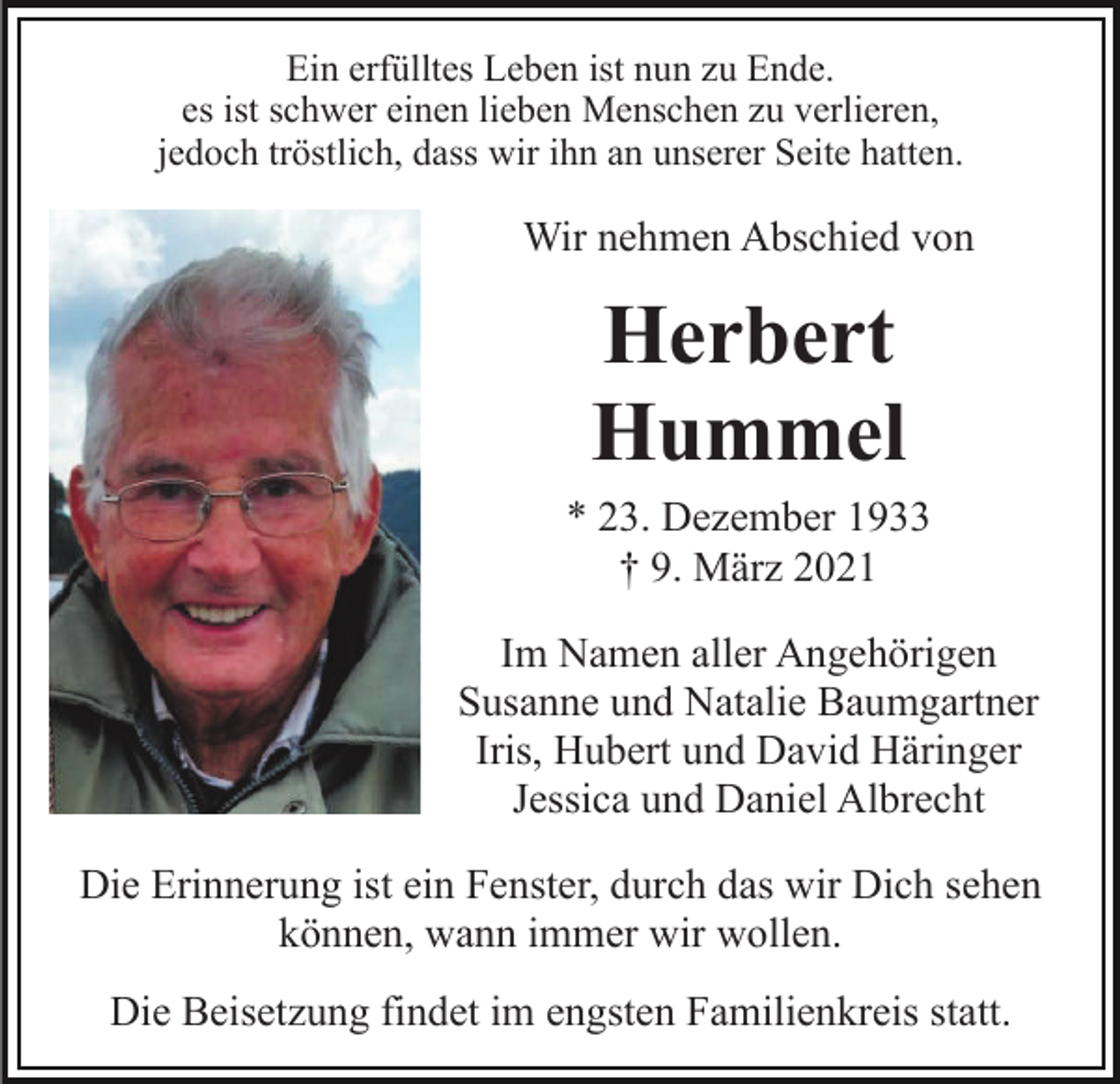 <p>Ein erfülltes Leben ist nun zu Ende.<br />es ist schwer einen lieben Menschen zu verlieren,<br />jedoch tröstlich, dass wir ihn an unserer Seite hatten.</p><p>Wir nehmen Abschied von</p><p>Herbert<br />Hummel<br />* 23. Dezember 1933<br />† 9. März 2021<br />Im Namen aller Angehörigen<br />Susanne und Natalie Baumgartner<br />Iris, Hubert und David Häringer<br />Jessica und Daniel Albrecht<br />Die Erinnerung ist ein Fenster, durch das wir Dich sehen<br />können, wann immer wir wollen.<br />Die Beisetzung findet im engsten Familienkreis statt.</p>