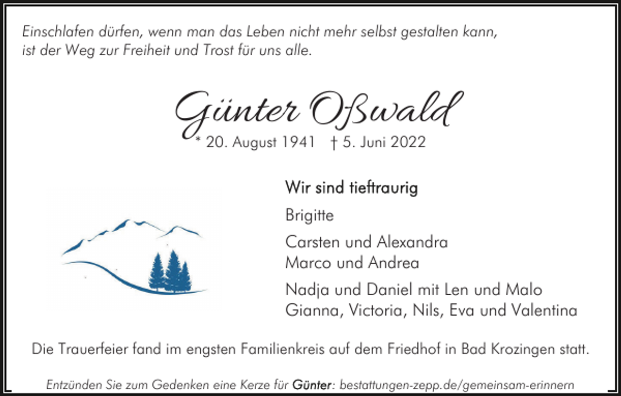 <p>Einschlafen dürfen, wenn man das Leben nicht mehr selbst gestalten kann,<br />ist der Weg zur Freiheit und Trost für uns alle.</p><p>Günter Oßwald<br />* 20. August 1941 † 5. Juni 2022</p><p>Brigitte<br />Carsten und Alexandra<br />Marco und Andrea<br />Nadja und Daniel mit Len und Malo<br />Gianna, Victoria, Nils, Eva und Valentina<br />Die Trauerfeier fand im engsten Familienkreis auf dem Friedhof in Bad Krozingen statt.<br />Entzünden Sie zum Gedenken eine Kerze für</p><p>: bestattungen-zepp.de/gemeinsam-erinnern</p>