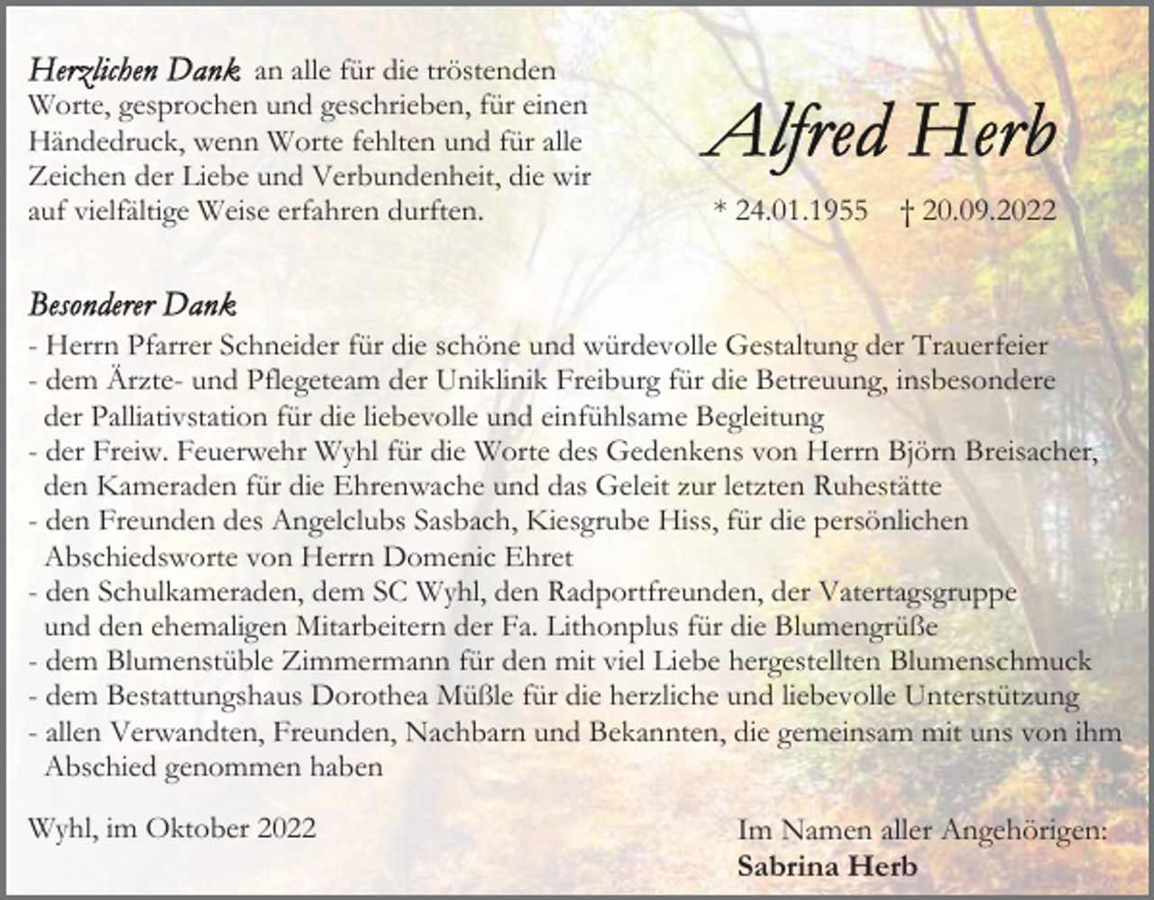 <p>an alle für die tröstenden<br />Worte, gesprochen und geschrieben, für einen<br />Händedruck, wenn Worte fehlten und für alle<br />Zeichen der Liebe und Verbundenheit, die wir<br />auf vielfältige Weise erfahren durften.</p><p>* 24.01.1955</p><p>† 20.09.2022</p><p>- Herrn Pfarrer Schneider für die schöne und würdevolle Gestaltung der Trauerfeier<br />- dem Ärzte- und Pflegeteam der Uniklinik Freiburg für die Betreuung, insbesondere<br />der Palliativstation für die liebevolle und einfühlsame Begleitung<br />- der Freiw. Feuerwehr Wyhl für die Worte des Gedenkens von Herrn Björn Breisacher,<br />den Kameraden für die Ehrenwache und das Geleit zur letzten Ruhestätte<br />- den Freunden des Angelclubs Sasbach, Kiesgrube Hiss, für die persönlichen<br />Abschiedsworte von Herrn Domenic Ehret<br />- den Schulkameraden, dem SC Wyhl, den Radportfreunden, der Vatertagsgruppe<br />und den ehemaligen Mitarbeitern der Fa. Lithonplus für die Blumengrüße<br />- dem Blumenstüble Zimmermann für den mit viel Liebe hergestellten Blumenschmuck<br />- dem Bestattungshaus Dorothea Müßle für die herzliche und liebevolle Unterstützung<br />- allen Verwandten, Freunden, Nachbarn und Bekannten, die gemeinsam mit uns von ihm<br />Abschied genommen haben<br />Wyhl, im Oktober 2022</p><p>Im Namen aller Angehörigen:<br />Sabrina Herb</p>