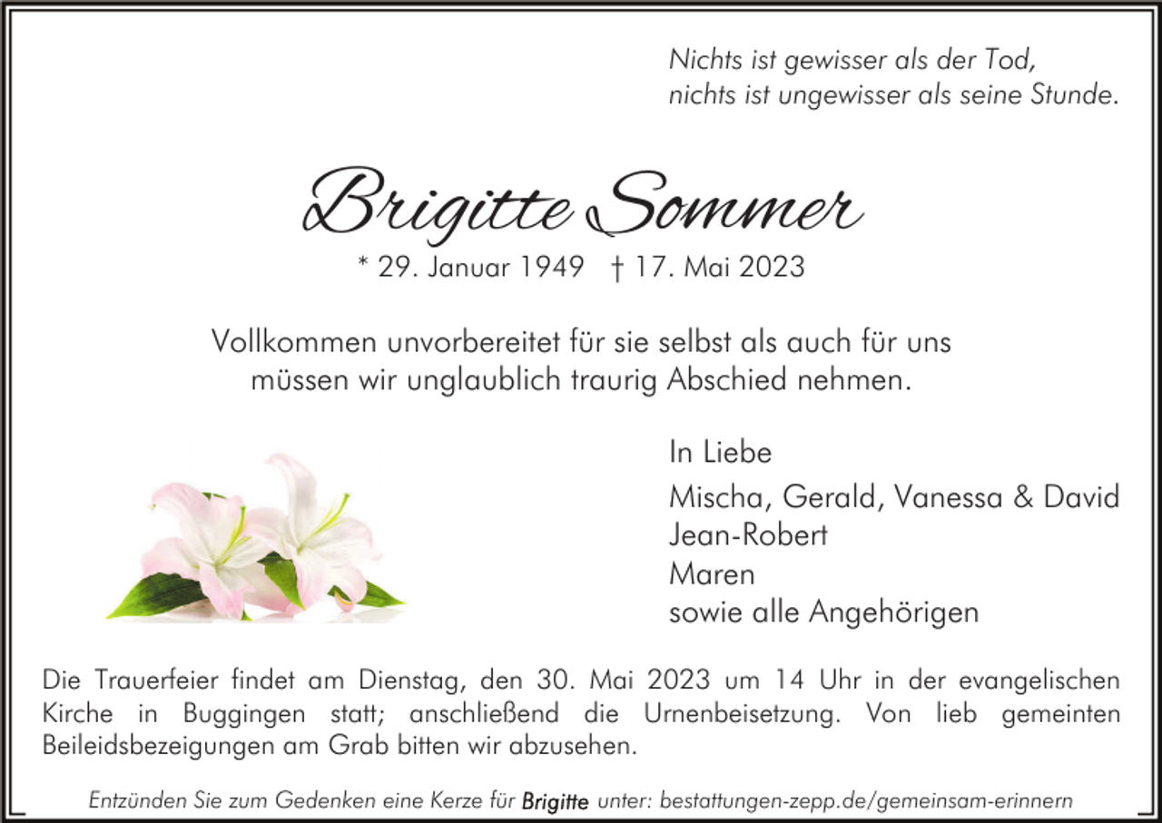 <p>Nichts ist gewisser als der Tod,<br />nichts ist ungewisser als seine Stunde.</p><p>Brigitte Sommer<br />* 29. Januar 1949 † 17. Mai 2023</p><p>Vollkommen unvorbereitet für sie selbst als auch für uns<br />müssen wir unglaublich traurig Abschied nehmen.<br />In Liebe<br />Mischa, Gerald, Vanessa &amp; David<br />Jean-Robert<br />Maren<br />sowie alle Angehörigen<br />Die Trauerfeier findet am Dienstag, den 30. Mai 2023 um 14 Uhr in der evangelischen<br />Kirche in Buggingen statt; anschließend die Urnenbeisetzung. Von lieb gemeinten<br />Beileidsbezeigungen am Grab bitten wir abzusehen.<br />Entzünden Sie zum Gedenken eine Kerze für</p><p>unter: bestattungen-zepp.de/gemeinsam-erinnern</p>