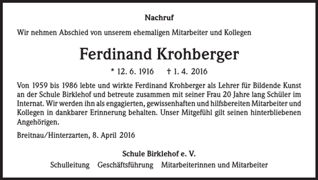 <p>Nachruf<br />Wir nehmen Abschied von unserem ehemaligen Mitarbeiter und Kollegen</p><p>Ferdinand Krohberger<br />* 12. 6. 1916</p><p>† 1. 4. 2016</p><p>Von 1959 bis 1986 lebte und wirkte Ferdinand Krohberger als Lehrer für Bildende Kunst<br />an der Schule Birklehof und betreute zusammen mit seiner Frau 20 Jahre lang Schüler im<br />Internat. Wir werden ihn als engagierten, gewissenhaften und hilfsbereiten Mitarbeiter und<br />Kollegen in dankbarer Erinnerung behalten. Unser Mitgefühl gilt seinen hinterbliebenen<br />Angehörigen.<br />Breitnau/Hinterzarten, 8. April 2016<br />Schule Birklehof e. V.<br />Schulleitung Geschäftsführung Mitarbeiterinnen und Mitarbeiter</p>
