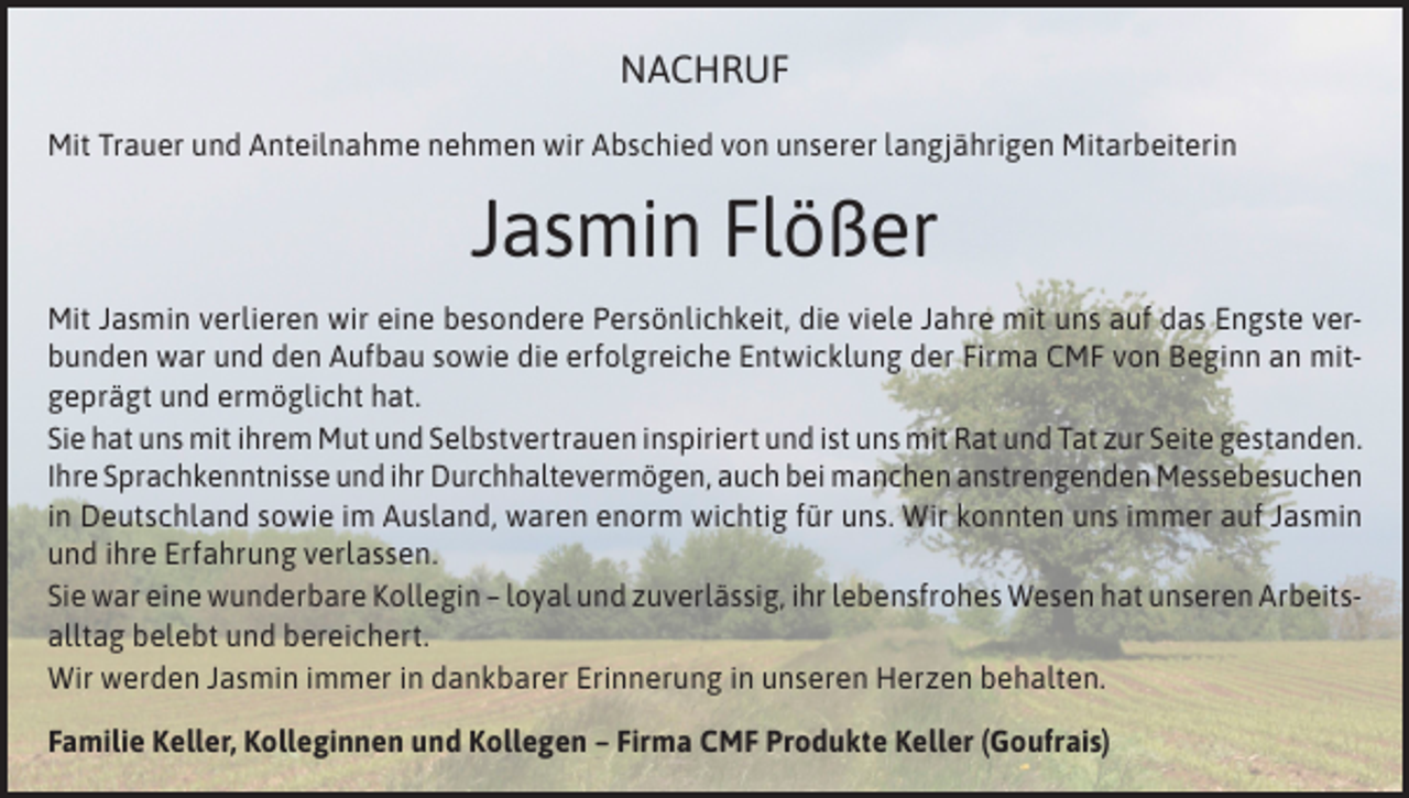 <p>NACHRUF<br />Mit Trauer und Anteilnahme nehmen wir Abschied von unserer langjährigen Mitarbeiterin</p><p>Jasmin Flößer<br />Mit Jasmin verlieren wir eine besondere Persönlichkeit, die viele Jahre mit uns auf das Engste verbunden war und den Aufbau sowie die erfolgreiche Entwicklung der Firma CMF von Beginn an mitgeprägt und ermöglicht hat.<br />Sie hat uns mit ihrem Mut und Selbstvertrauen inspiriert und ist uns mit Rat und Tat zur Seite gestanden.<br />Ihre Sprachkenntnisse und ihr Durchhaltevermögen, auch bei manchen anstrengenden Messebesuchen<br />in Deutschland sowie im Ausland, waren enorm wichtig für uns. Wir konnten uns immer auf Jasmin<br />und ihre Erfahrung verlassen.<br />Sie war eine wunderbare Kollegin – loyal und zuverlässig, ihr lebensfrohes Wesen hat unseren Arbeitsalltag belebt und bereichert.<br />Wir werden Jasmin immer in dankbarer Erinnerung in unseren Herzen behalten.<br />Familie Keller, Kolleginnen und Kollegen – Firma CMF Produkte Keller (Goufrais)</p>