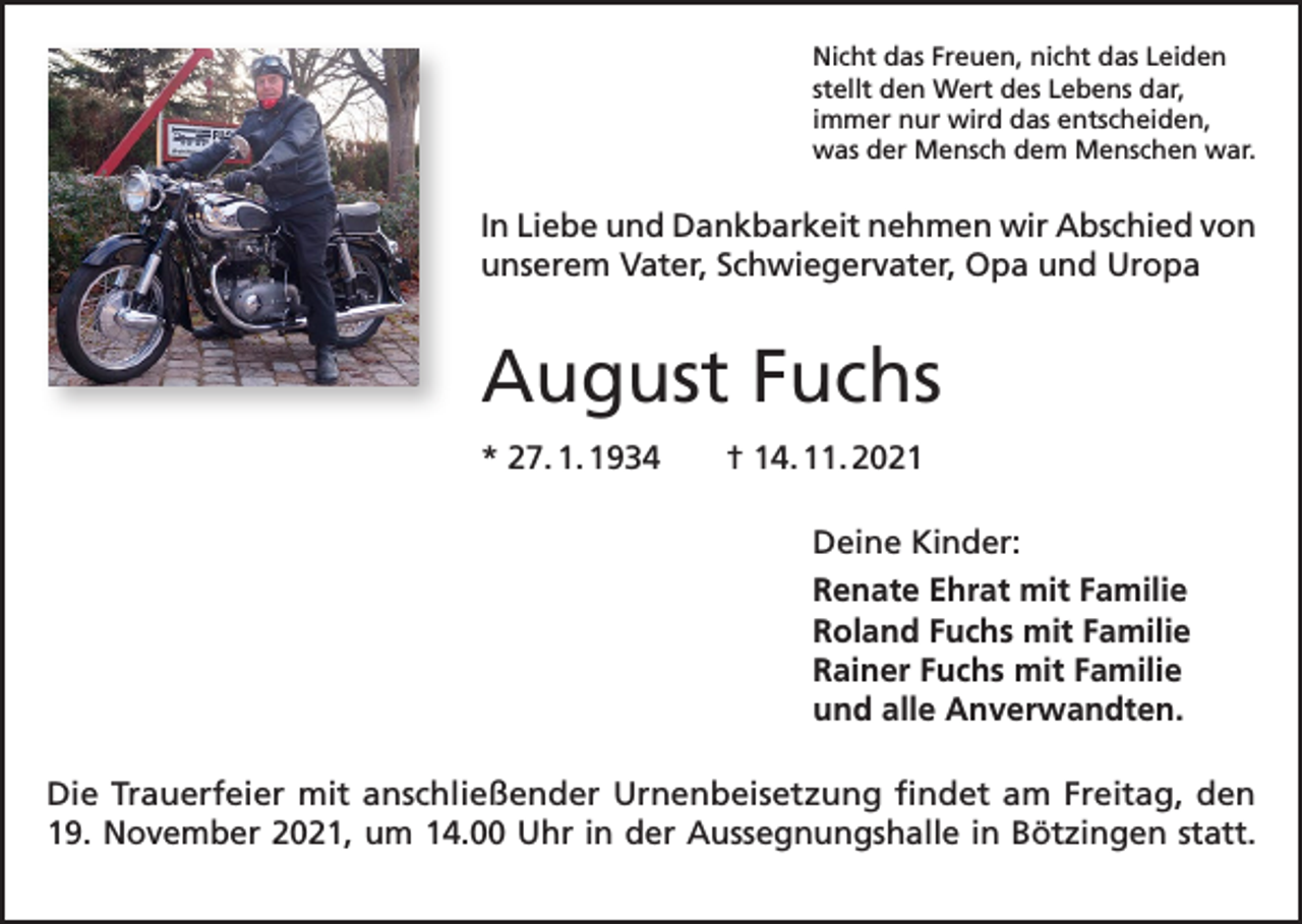 <p>Nicht das Freuen, nicht das Leiden<br />stellt den Wert des Lebens dar,<br />immer nur wird das entscheiden,<br />was der Mensch dem Menschen war.</p><p>In Liebe und Dankbarkeit nehmen wir Abschied von<br />unserem Vater, Schwiegervater, Opa und Uropa</p><p>August Fuchs<br />* 27. 1. 1934 † 14. 11. 2021<br />Deine Kinder:<br />Renate Ehrat mit Familie<br />Roland Fuchs mit Familie<br />Rainer Fuchs mit Familie<br />und alle Anverwandten.<br />Die Trauerfeier mit anschließender Urnenbeisetzung findet am Freitag, den<br />19. November 2021, um 14.00 Uhr in der Aussegnungshalle in Bötzingen statt.</p>