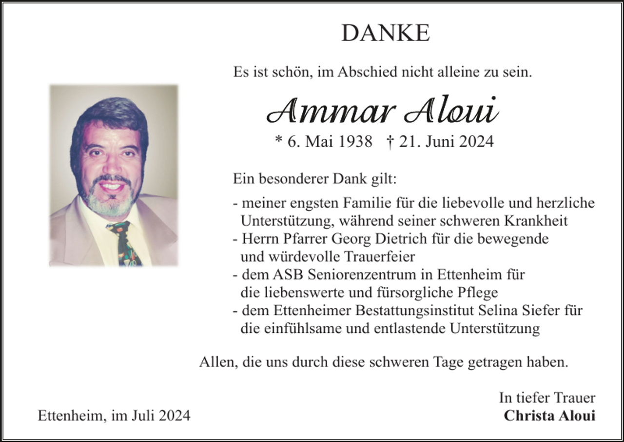 <p>DANKE<br />Es ist schön, im Abschied nicht alleine zu sein.</p><p>* 6. Mai 1938 † 21. Juni 2024<br />Ein besonderer Dank gilt:<br />- meiner engsten Familie für die liebevolle und herzliche<br />Unterstützung, während seiner schweren Krankheit<br />- Herrn Pfarrer Georg Dietrich für die bewegende<br />und würdevolle Trauerfeier<br />- dem ASB Seniorenzentrum in Ettenheim für<br />die liebenswerte und fürsorgliche Pflege<br />- dem Ettenheimer Bestattungsinstitut Selina Siefer für<br />die einfühlsame und entlastende Unterstützung<br />Allen, die uns durch diese schweren Tage getragen haben.</p><p>Ettenheim, im Juli 2024</p><p>In tiefer Trauer<br />Christa Aloui</p>