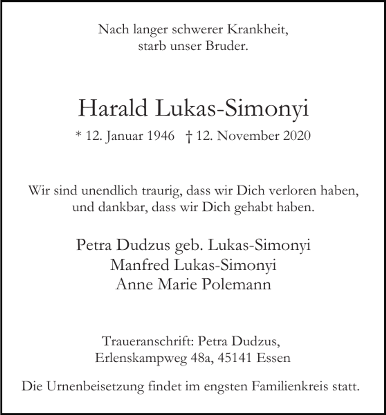 <p>Nach langer schwerer Krankheit,<br />starb unser Bruder.</p><p>Harald Lukas-Simonyi<br />* 12. Januar 1946 † 12. November 2020</p><p>Wir sind unendlich traurig, dass wir Dich verloren haben,<br />und dankbar, dass wir Dich gehabt haben.</p><p>Petra Dudzus geb. Lukas-Simonyi<br />Manfred Lukas-Simonyi<br />Anne Marie Polemann<br />Traueranschrift: Petra Dudzus,<br />Erlenskampweg 48a, 45141 Essen<br />Die Urnenbeisetzung findet im engsten Familienkreis statt.</p>