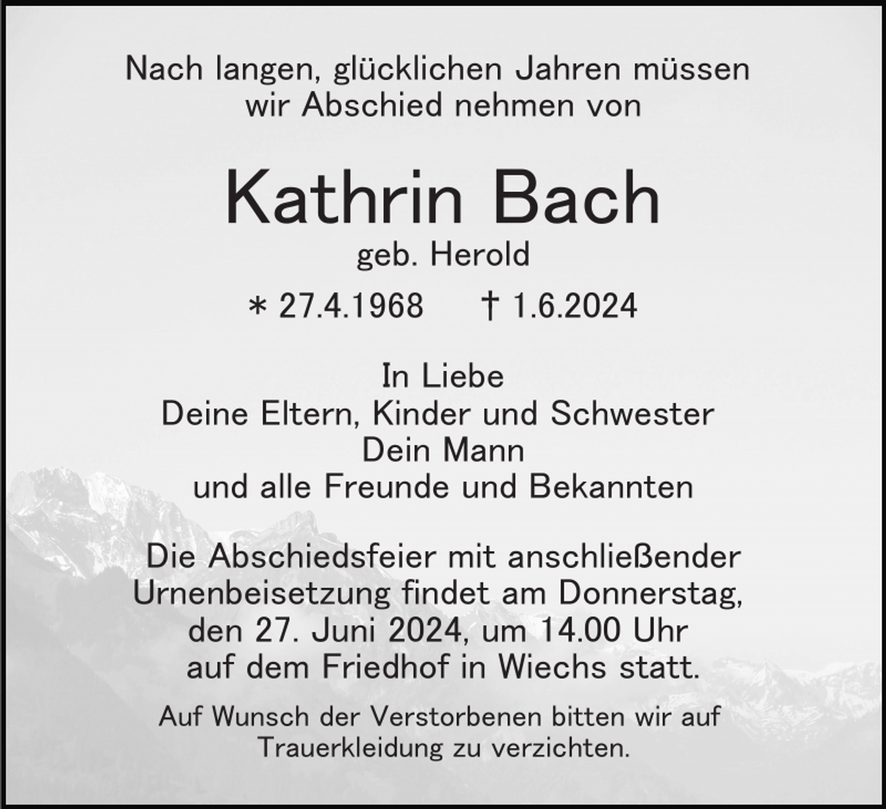 <p>Nach langen, glücklichen Jahren müssen<br />wir Abschied nehmen von</p><p>Kathrin Bach<br />geb. Herold<br />* 27.4.1968<br />† 1.6.2024<br />In Liebe<br />Deine Eltern, Kinder und Schwester<br />Dein Mann<br />und alle Freunde und Bekannten<br />Die Abschiedsfeier mit anschließender<br />Urnenbeisetzung findet am Donnerstag,<br />den 27. Juni 2024, um 14.00 Uhr<br />auf dem Friedhof in Wiechs statt.<br />Auf Wunsch der Verstorbenen bitten wir auf<br />Trauerkleidung zu verzichten.</p>
