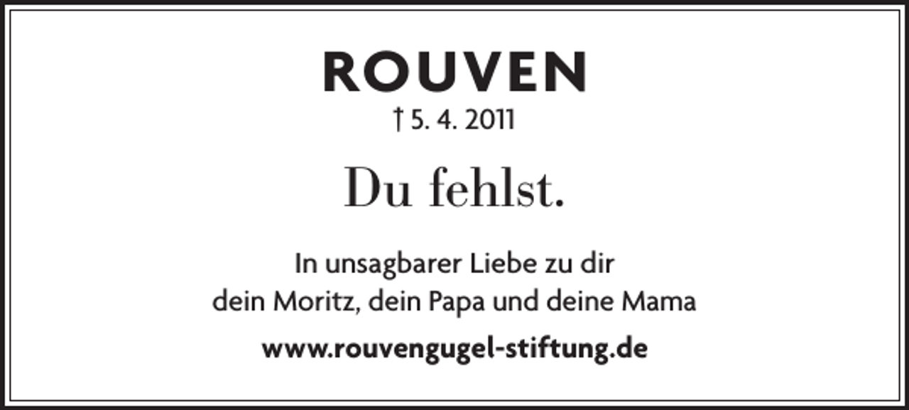 <p>ROUVEN<br />† 5. 4. 2011</p><p>Du fehlst.<br />In unsagbarer Liebe zu dir<br />dein Moritz, dein Papa und deine Mama<br />www.rouvengugel-stiftung.de</p>