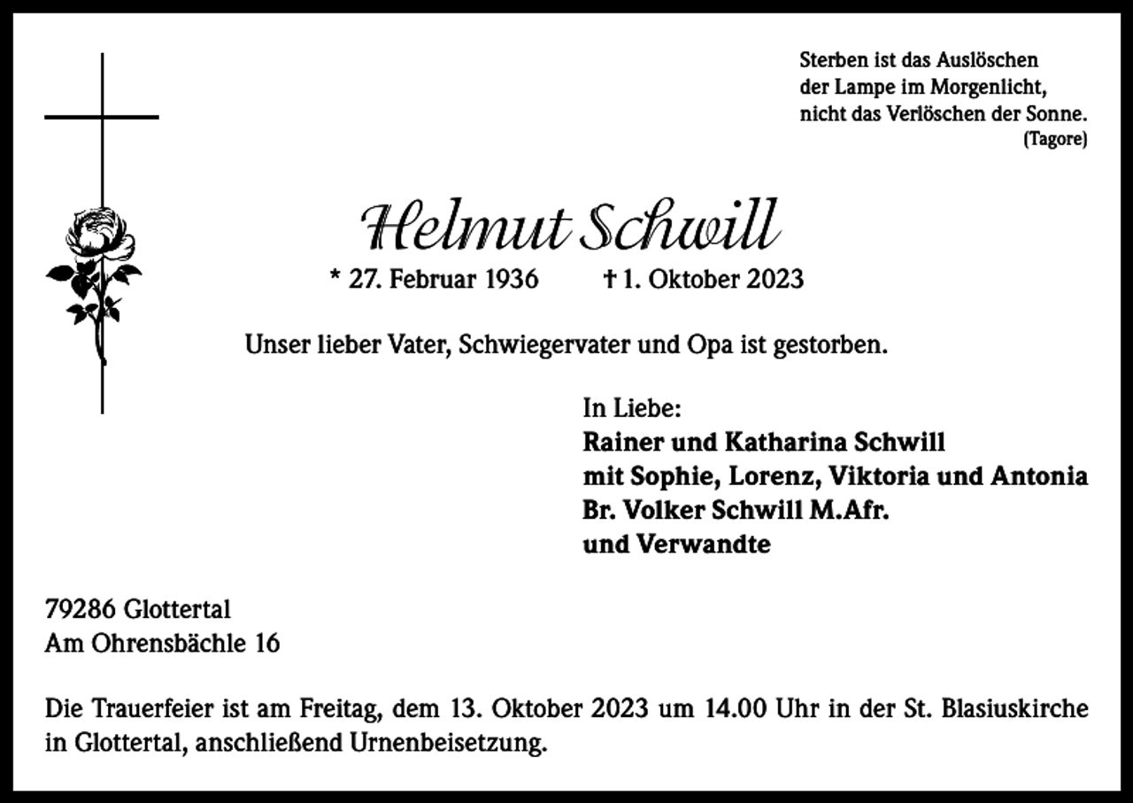 <p>Sterben ist das Auslöschen<br />der Lampe im Morgenlicht,<br />nicht das Verlöschen der Sonne.<br />(Tagore)</p><p>Helmut Schwill</p><p>* 27. Februar 1936</p><p>† 1. Oktober 2023</p><p>Unser lieber Vater, Schwiegervater und Opa ist gestorben.<br />In Liebe:<br />Rainer und Katharina Schwill<br />mit Sophie, Lorenz, Viktoria und Antonia<br />Br. Volker Schwill M.Afr.<br />und Verwandte<br />79286 Glottertal<br />Am Ohrensbächle 16<br />Die Trauerfeier ist am Freitag, dem 13. Oktober 2023 um 14.00 Uhr in der St. Blasiuskirche<br />in Glottertal, anschließend Urnenbeisetzung.</p>