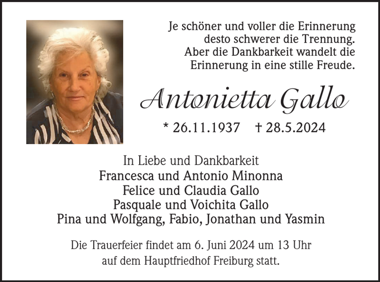 <p>Je schöner und voller die Erinnerung<br />desto schwerer die Trennung.<br />Aber die Dankbarkeit wandelt die<br />Erinnerung in eine stille Freude.</p><p>Antonietta Gallo<br />* 26.11.1937</p><p>† 28.5.2024</p><p>In Liebe und Dankbarkeit<br />Francesca und Antonio Minonna<br />Felice und Claudia Gallo<br />Pasquale und Voichita Gallo<br />Pina und Wolfgang, Fabio, Jonathan und Yasmin<br />Die Trauerfeier findet am 6. Juni 2024 um 13 Uhr<br />auf dem Hauptfriedhof Freiburg statt.</p>