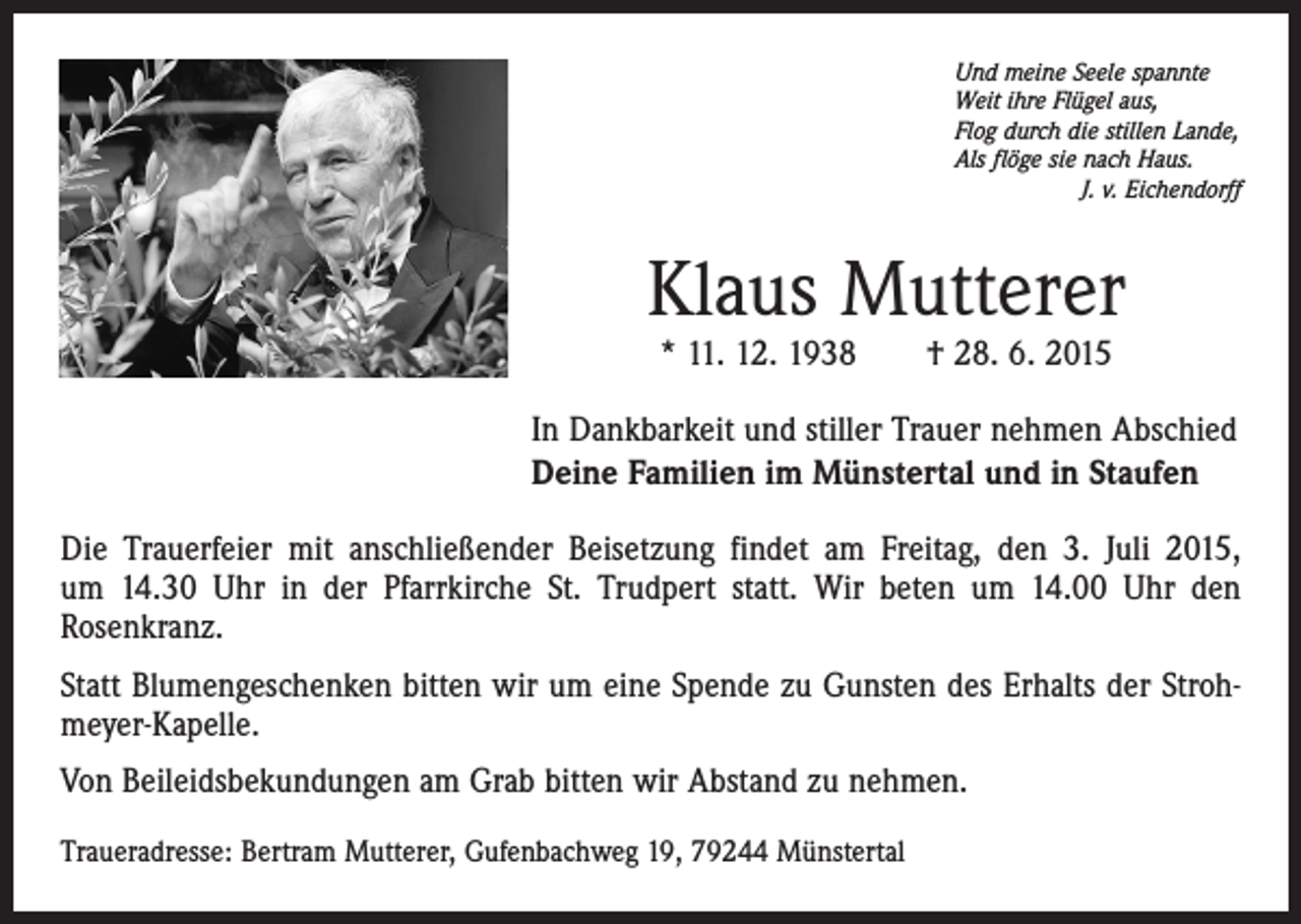 <p>Und meine Seele spannte<br />Weit ihre Flügel aus,<br />Flog durch die stillen Lande,<br />Als flöge sie nach Haus.<br />J. v. Eichendorff</p><p>Klaus Mutterer<br />* 11. 12. 1938 † 28. 6. 2015</p><p>In Dankbarkeit und stiller Trauer nehmen Abschied<br />Deine Familien im Münstertal und in Staufen<br />Die Trauerfeier mit anschließender Beisetzung findet am Freitag, den 3. Juli 2015,<br />um 14.30 Uhr in der Pfarrkirche St. Trudpert statt. Wir beten um 14.00 Uhr den<br />­Rosenkranz.<br />Statt Blumengeschenken bitten wir um eine Spende zu Gunsten des Erhalts der Strohmeyer-Kapelle.<br />Von Beileidsbekundungen am Grab bitten wir Abstand zu nehmen.<br />Traueradresse: Bertram Mutterer, Gufenbachweg 19, 79244 Münstertal</p>