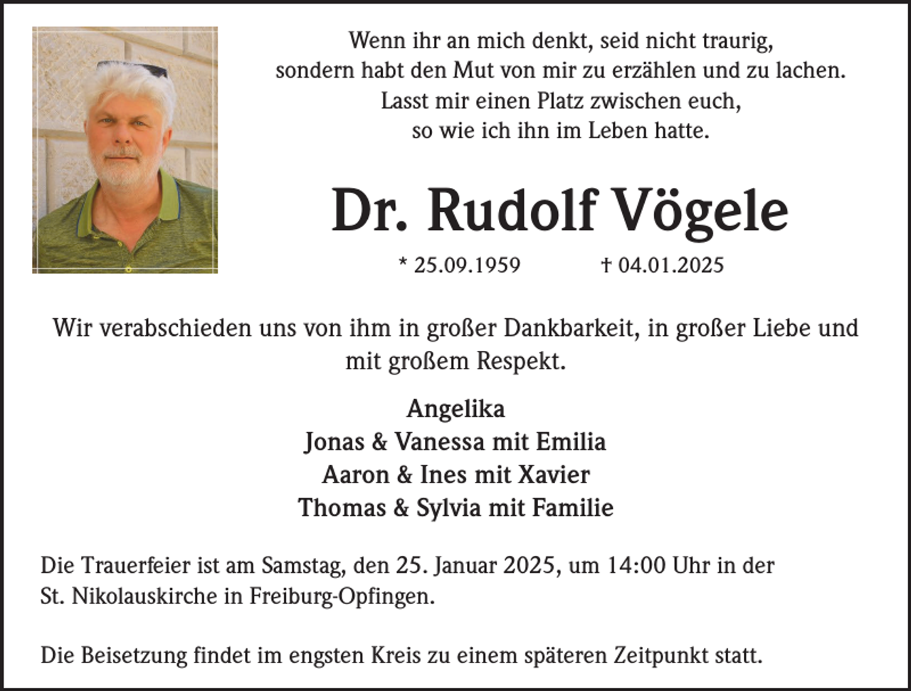 <p>Wenn ihr an mich denkt, seid nicht traurig,<br />sondern habt den Mut von mir zu erzählen und zu lachen.<br />Lasst mir einen Platz zwischen euch,<br />so wie ich ihn im Leben hatte.</p><p>Dr. Rudolf Vögele<br />* 25.09.1959</p><p>† 04.01.2025</p><p>Wir verabschieden uns von ihm in großer Dankbarkeit, in großer Liebe und<br />mit großem Respekt.<br />Angelika<br />Jonas &amp; Vanessa mit Emilia<br />Aaron &amp; Ines mit Xavier<br />Thomas &amp; Sylvia mit Familie<br />Die Trauerfeier ist am Samstag, den 25. Januar 2025, um 14:00 Uhr in der<br />St. Nikolauskirche in Freiburg-Opfingen.<br />Die Beisetzung findet im engsten Kreis zu einem späteren Zeitpunkt statt.</p>