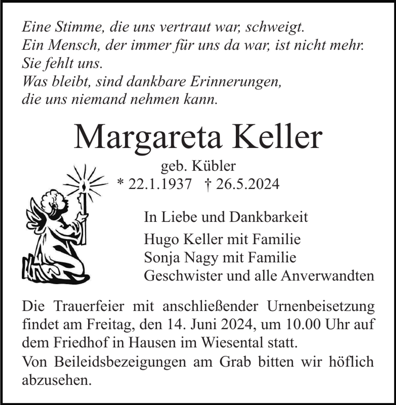 <p>Eine Stimme, die uns vertraut war, schweigt.<br />Ein Mensch, der immer für uns da war, ist nicht mehr.<br />Sie fehlt uns.<br />Was bleibt, sind dankbare Erinnerungen,<br />die uns niemand nehmen kann.</p><p>Margareta Keller<br />geb. Kübler<br />* 22.1.1937 † 26.5.2024<br />In Liebe und Dankbarkeit<br />Hugo Keller mit Familie<br />Sonja Nagy mit Familie<br />Geschwister und alle Anverwandten<br />Die Trauerfeier mit anschließender Urnenbeisetzung<br />findet am Freitag, den 14. Juni 2024, um 10.00 Uhr auf<br />dem Friedhof in Hausen im Wiesental statt.<br />Von Beileidsbezeigungen am Grab bitten wir höflich<br />abzusehen.</p>