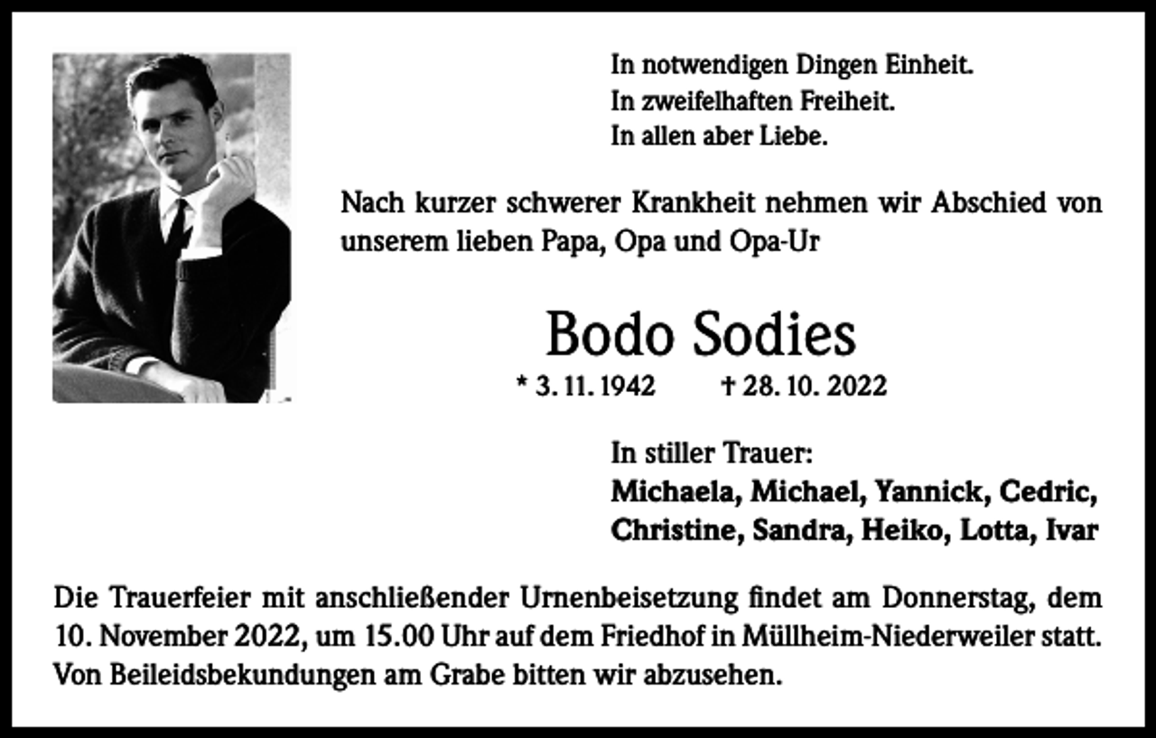 <p>In notwendigen Dingen Einheit.<br />In zweifelhaften Freiheit.<br />In allen aber Liebe.</p><p>Nach kurzer schwerer Krankheit nehmen wir Abschied von<br />unserem lieben Papa, Opa und Opa-Ur</p><p>Bodo Sodies</p><p>* 3. 11. 1942</p><p>† 28. 10. 2022</p><p>In stiller Trauer:<br />Michaela, Michael, Yannick, Cedric,<br />Christine, Sandra, Heiko, Lotta, Ivar<br />Die Trauerfeier mit anschließender Urnenbeisetzung findet am Donnerstag, dem<br />10. November 2022, um 15.00 Uhr auf dem Friedhof in Müllheim-Niederweiler statt.<br />Von Beileidsbekundungen am Grabe bitten wir abzusehen.</p>