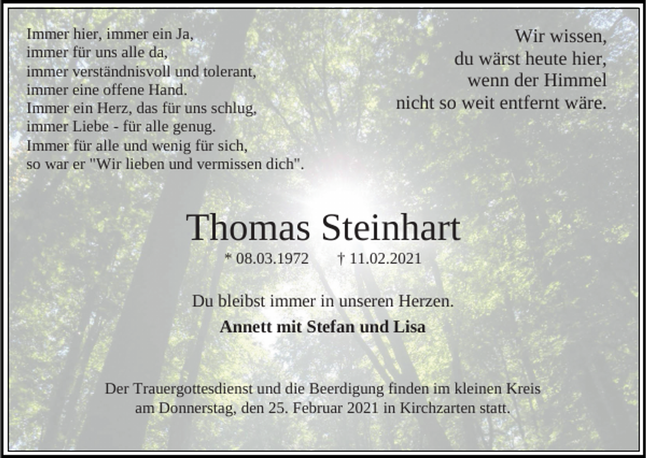 <p>Immer hier, immer ein Ja,<br />immer für uns alle da,<br />immer verständnisvoll und tolerant,<br />immer eine offene Hand.<br />Immer ein Herz, das für uns schlug,<br />immer Liebe - für alle genug.<br />Immer für alle und wenig für sich,<br />so war er "Wir lieben und vermissen dich".</p><p>Wir wissen,<br />du wärst heute hier,<br />wenn der Himmel<br />nicht so weit entfernt wäre.</p><p>Thomas Steinhart<br />* 08.03.1972</p><p>† 11.02.2021</p><p>Du bleibst immer in unseren Herzen.<br />Annett mit Stefan und Lisa<br />Der Trauergottesdienst und die Beerdigung finden im kleinen Kreis<br />am Donnerstag, den 25. Februar 2021 in Kirchzarten statt.</p>