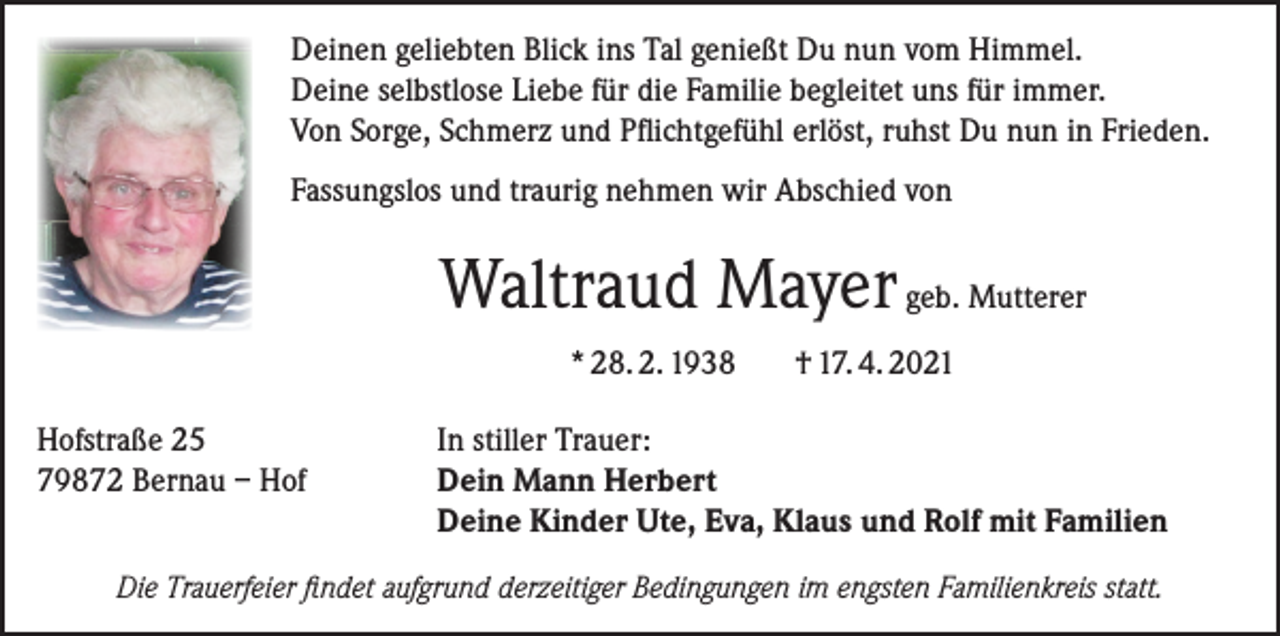 <p>Deinen geliebten Blick ins Tal genießt Du nun vom Himmel.<br />Deine selbstlose Liebe für die Familie begleitet uns für immer.<br />Von Sorge, Schmerz und Pflichtgefühl erlöst, ruhst Du nun in Frieden.<br />Fassungslos und traurig nehmen wir Abschied von</p><p>Waltraud Mayer geb. Mutterer<br />* 28. 2. 1938<br />Hofstraße 25<br />79872 Bernau – Hof</p><p>† 17. 4. 2021</p><p>In stiller Trauer:<br />Dein Mann Herbert<br />Deine Kinder Ute, Eva, Klaus und Rolf mit Familien</p><p>Die Trauerfeier findet aufgrund derzeitiger Bedingungen im engsten Familienkreis statt.</p>