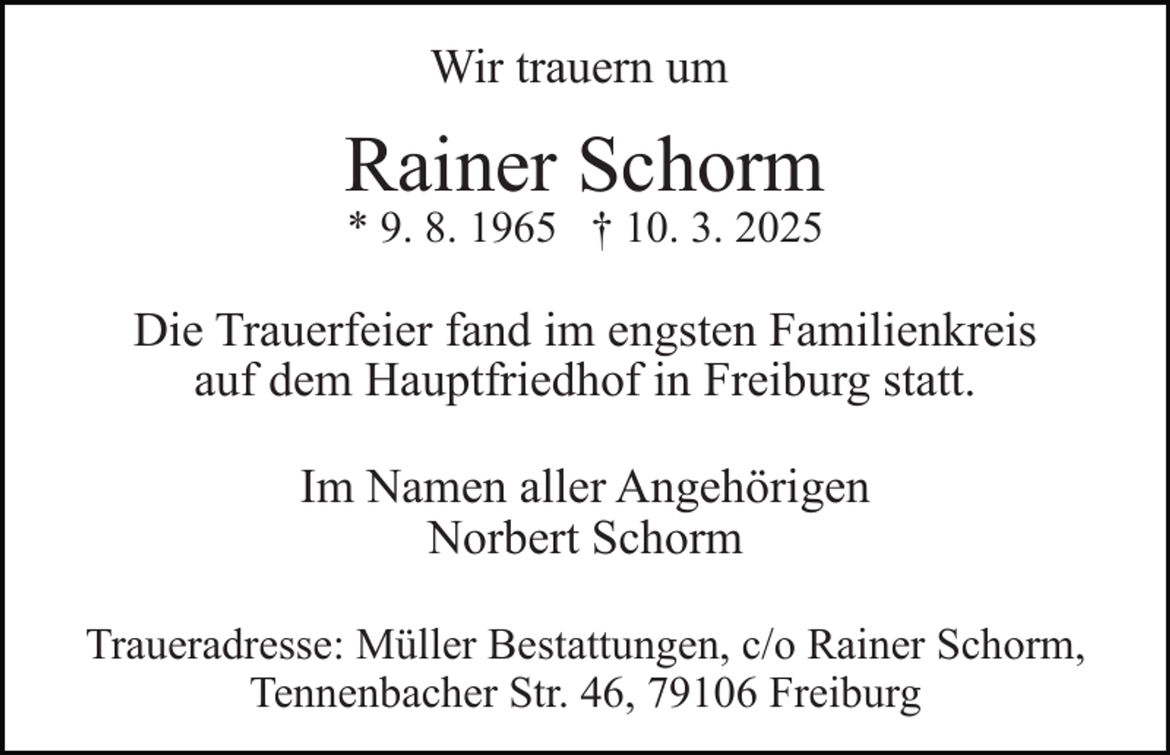 <p>Wir trauern um</p><p>Rainer Schorm<br />* 9. 8. 1965 † 10. 3. 2025</p><p>Die Trauerfeier fand im engsten Familienkreis<br />auf dem Hauptfriedhof in Freiburg statt.<br />Im Namen aller Angehörigen<br />Norbert Schorm<br />Traueradresse: Müller Bestattungen, c/o Rainer Schorm,<br />Tennenbacher Str. 46, 79106 Freiburg</p>
