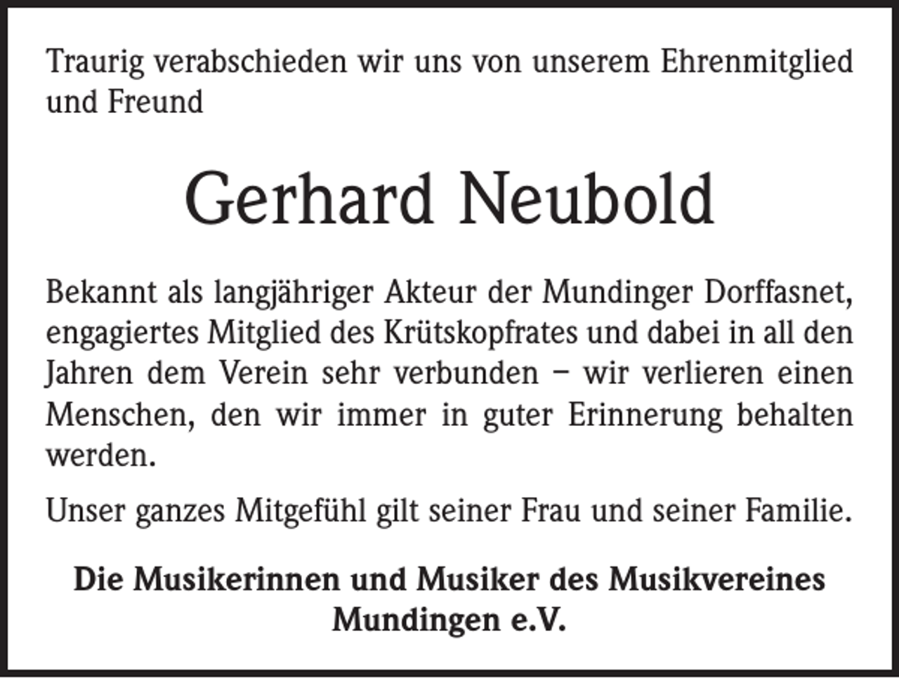 <p>Traurig verabschieden wir uns von unserem Ehrenmitglied<br />und Freund</p><p>Gerhard Neubold<br />Bekannt als langjähriger Akteur der Mundinger Dorffasnet,<br />engagiertes Mitglied des Krütskopfrates und dabei in all den<br />Jahren dem Verein sehr verbunden – wir verlieren einen<br />Menschen, den wir immer in guter Erinnerung behalten<br />werden.<br />Unser ganzes Mitgefühl gilt seiner Frau und seiner Familie.<br />Die Musikerinnen und Musiker des Musikvereines<br />Mundingen e.V.</p>