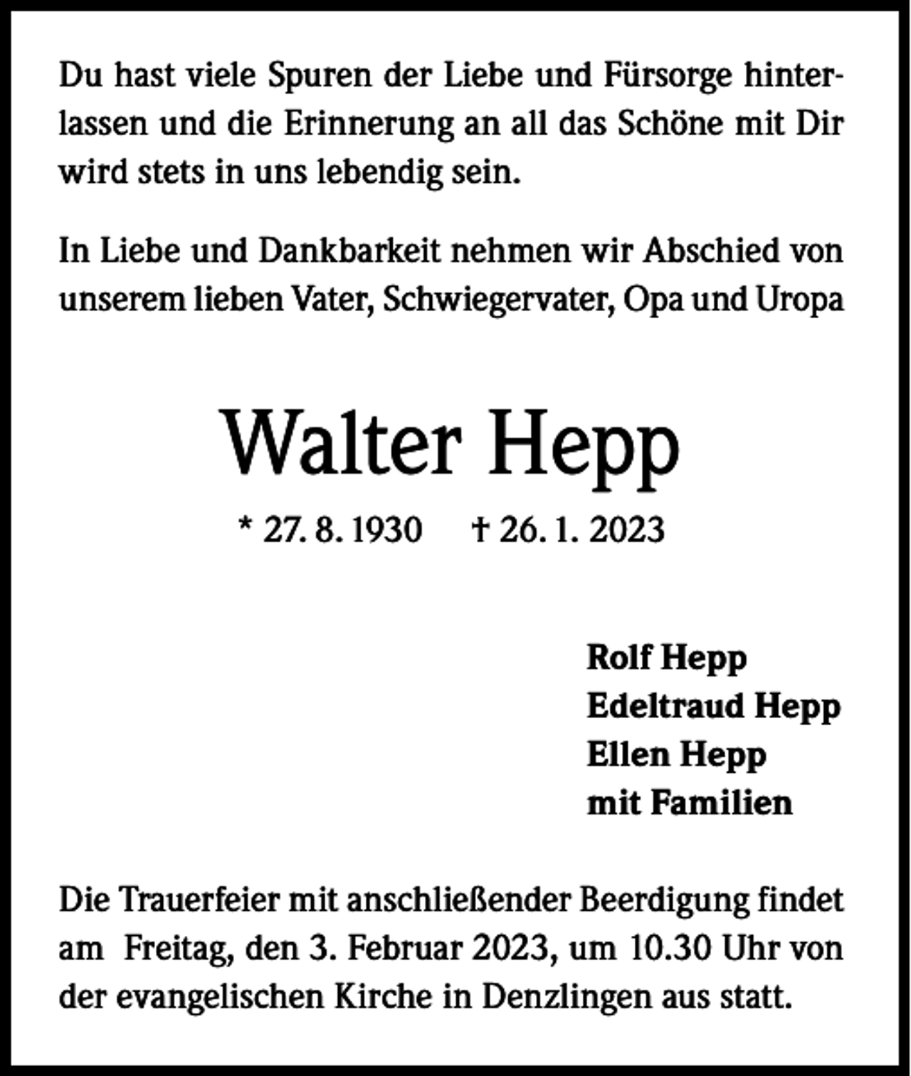 <p>Du hast viele Spuren der Liebe und Fürsorge hinterlassen und die Erinnerung an all das Schöne mit Dir<br />wird stets in uns lebendig sein.<br />In Liebe und Dankbarkeit nehmen wir Abschied von<br />unserem lieben Vater, Schwiegervater, Opa und Uropa</p><p>Walter Hepp<br />* 27. 8. 1930</p><p>† 26. 1. 2023<br />Rolf Hepp<br />Edeltraud Hepp<br />Ellen Hepp<br />mit Familien</p><p>Die Trauerfeier mit anschließender Beerdigung findet<br />am Freitag, den 3. Februar 2023, um 10.30 Uhr von<br />der evangelischen Kirche in Denzlingen aus statt.</p>