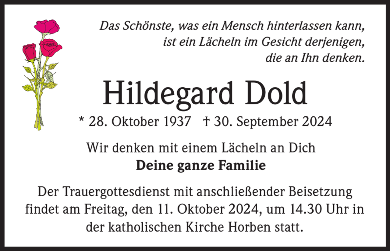 <p>Das Schönste, was ein Mensch hinterlassen kann,<br />ist ein Lächeln im Gesicht derjenigen,<br />die an Ihn denken.</p><p>Hildegard Dold</p><p>* 28. Oktober 1937 † 30. September 2024<br />Wir denken mit einem Lächeln an Dich<br />Deine ganze Familie<br />Der Trauergottesdienst mit anschließender Beisetzung<br />findet am Freitag, den 11. Oktober 2024, um 14.30 Uhr in<br />der katholischen Kirche Horben statt.</p>