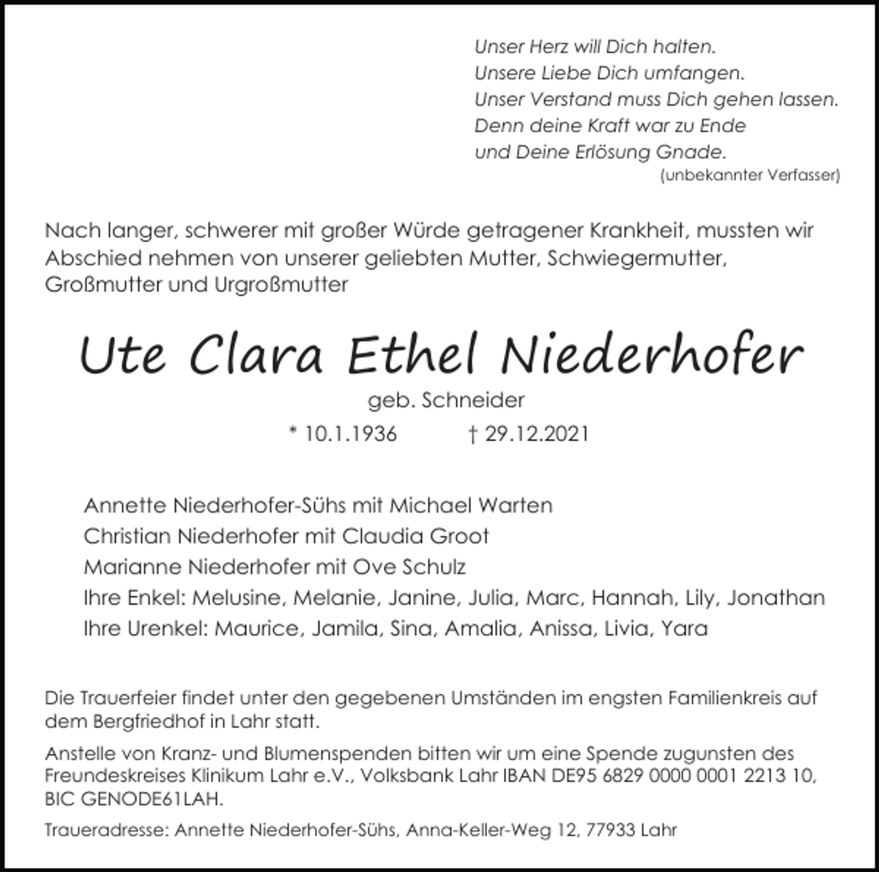 <p>Unser Herz will Dich halten.<br />Unsere Liebe Dich umfangen.<br />Unser Verstand muss Dich gehen lassen.<br />Denn deine Kraft war zu Ende<br />und Deine Erlösung Gnade.<br />(unbekannter Verfasser)</p><p>Nach langer, schwerer mit großer Würde getragener Krankheit, mussten wir<br />Abschied nehmen von unserer geliebten Mutter, Schwiegermutter,<br />Großmutter und Urgroßmutter</p><p>Ute Clara Ethel Niederhofer<br />geb. Schneider<br />* 10.1.1936</p><p>† 29.12.2021</p><p>Annette Niederhofer-Sühs mit Michael Warten<br />Christian Niederhofer mit Claudia Groot<br />Marianne Niederhofer mit Ove Schulz<br />Ihre Enkel: Melusine, Melanie, Janine, Julia, Marc, Hannah, Lily, Jonathan<br />Ihre Urenkel: Maurice, Jamila, Sina, Amalia, Anissa, Livia, Yara<br />Die Trauerfeier findet unter den gegebenen Umständen im engsten Familienkreis auf<br />dem Bergfriedhof in Lahr statt.<br />Anstelle von Kranz- und Blumenspenden bitten wir um eine Spende zugunsten des<br />Freundeskreises Klinikum Lahr e.V., Volksbank Lahr IBAN DE95 6829 01 2213 10,<br />BIC GENODE61LAH.<br />Traueradresse: Annette Niederhofer-Sühs, Anna-Keller-Weg 12, 77933 Lahr</p>