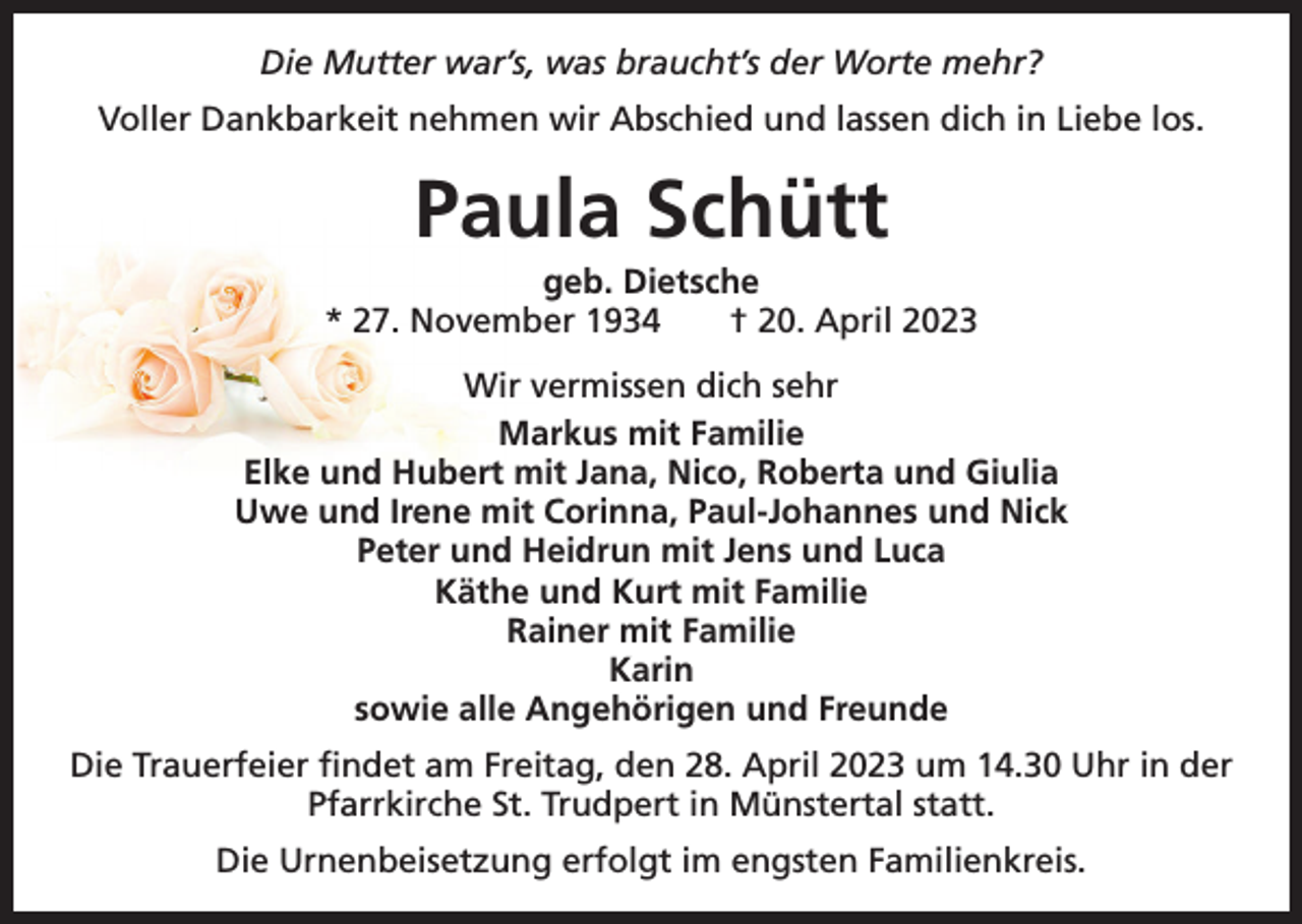 <p>Die Mutter war’s, was braucht’s der Worte mehr?<br />Voller Dankbarkeit nehmen wir Abschied und lassen dich in Liebe los.</p><p>Paula Schütt<br />geb. Dietsche<br />* 27. November 1934 † 20. April 2023<br />Wir vermissen dich sehr<br />Markus mit Familie<br />Elke und Hubert mit Jana, Nico, Roberta und Giulia<br />Uwe und Irene mit Corinna, Paul-Johannes und Nick<br />Peter und Heidrun mit Jens und Luca<br />Käthe und Kurt mit Familie<br />Rainer mit Familie<br />Karin<br />sowie alle Angehörigen und Freunde<br />Die Trauerfeier findet am Freitag, den 28. April 2023 um 14.30 Uhr in der<br />Pfarrkirche St. Trudpert in Münstertal statt.<br />Die Urnenbeisetzung erfolgt im engsten Familienkreis.</p>