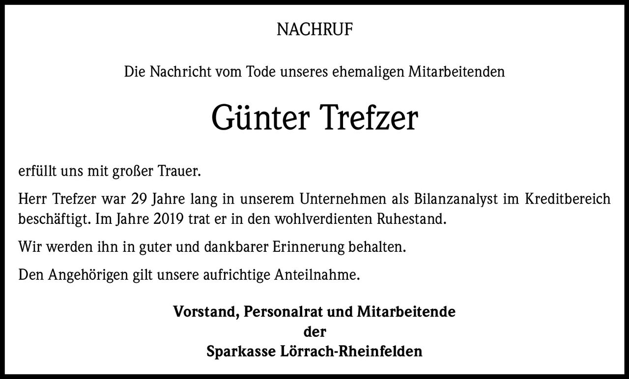 <p><strong>NACHRUF</strong></p><p>Die Nachricht vom Tode unseres ehemaligen Mitarbeitenden</p><p><strong>Günter Trefzer</strong></p><p>erfüllt uns mit großer Trauer.</p><p>Herr Trefzer war 29 Jahre lang in unserem Unternehmen als Bilanzanalyst im Kreditbereich beschäftigt. Im Jahre 2019 trat er in den wohlverdienten Ruhestand.</p><p>Wir werden ihn in guter und dankbarer Erinnerung behalten.</p><p>Den Angehörigen gilt unsere aufrichtige Anteilnahme.</p><p><strong>Vorstand, Personalrat und Mitarbeitende</strong><br><strong>der</strong><br><strong>Sparkasse Lörrach-Rheinfelden</strong></p>