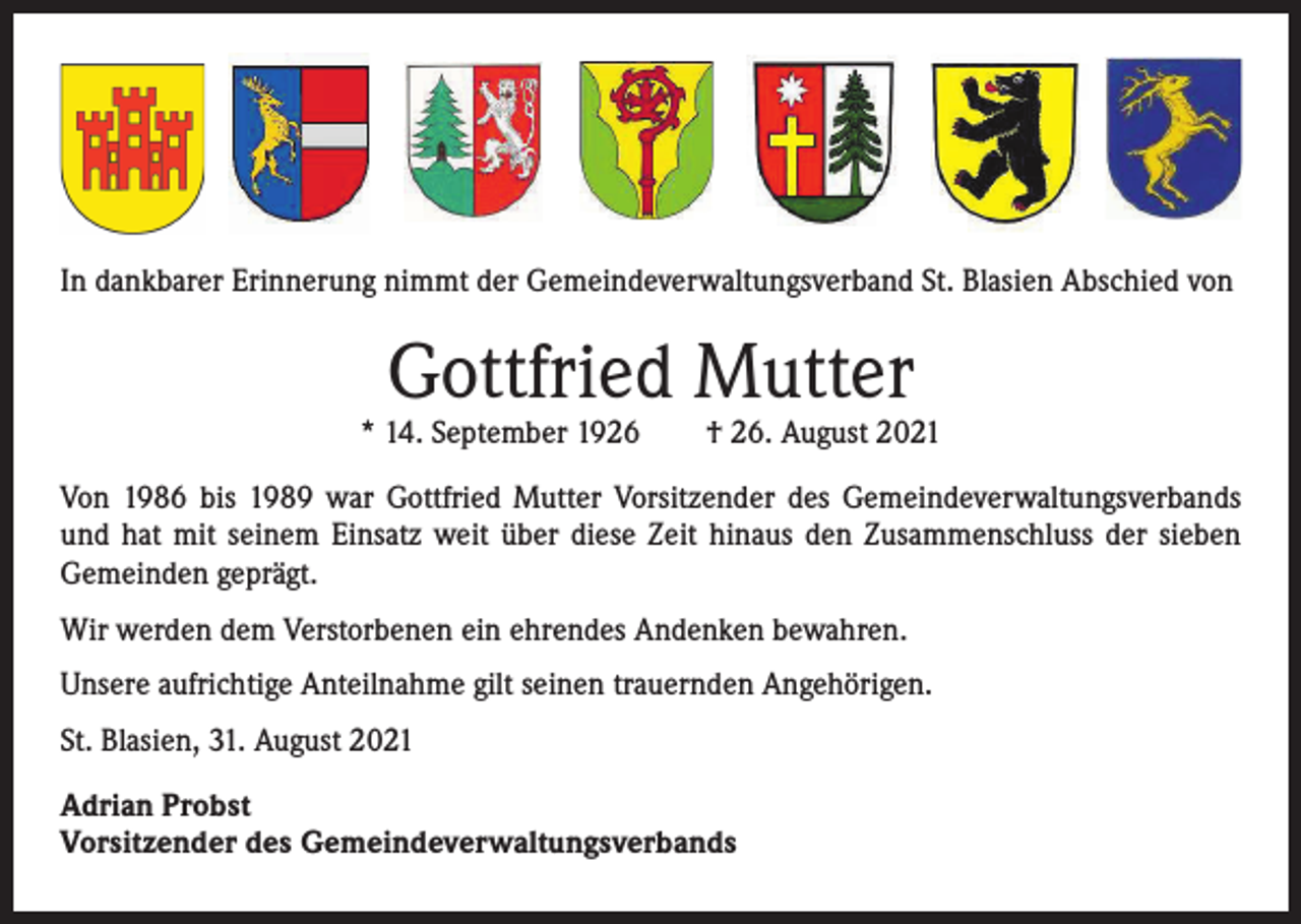 <p>In dankbarer Erinnerung nimmt der Gemeindeverwaltungsverband St. Blasien A<br />­ bschied von</p><p>Gottfried Mutter</p><p>* 14. September 1926 † 26. August 2021<br />Von 1986 bis 1989 war Gottfried Mutter Vorsitzender des Gemeindeverwaltungsverbands<br />und hat mit seinem Einsatz weit über diese Zeit hinaus den Zusammenschluss der sieben<br />­Gemeinden geprägt.<br />Wir werden dem Verstorbenen ein ehrendes Andenken bewahren.<br />Unsere aufrichtige Anteilnahme gilt seinen trauernden Angehörigen.<br />St. Blasien, 31. August 2021<br />Adrian Probst<br />Vorsitzender des Gemeindeverwaltungsverbands</p>